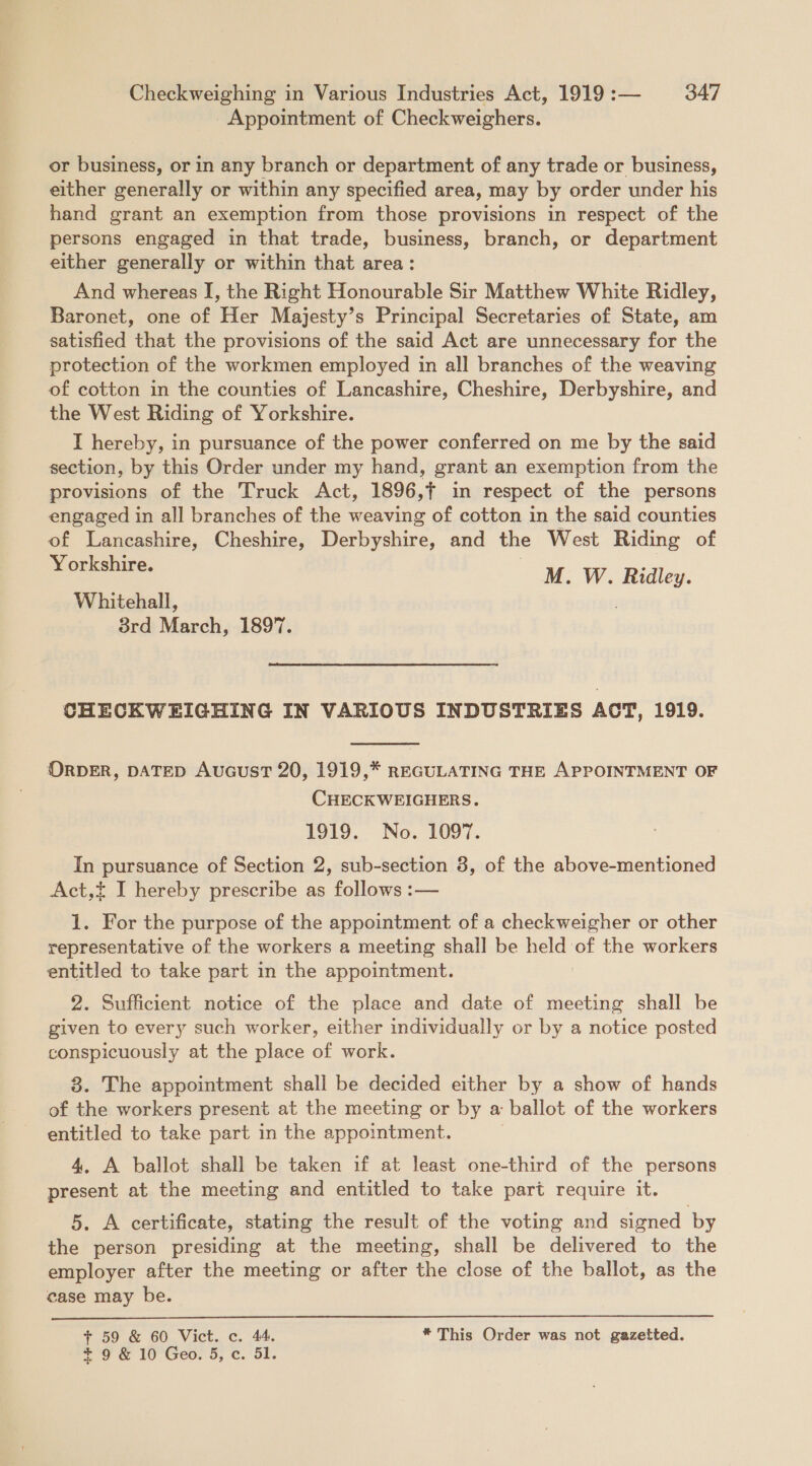 Appointment of Checkweighers. or business, or in any branch or department of any trade or business, either generally or within any specified area, may by order under his hand grant an exemption from those provisions in respect of the persons engaged in that trade, business, branch, or department either generally or within that area: And whereas I, the Right Honourable Sir Matthew White Ridley, Baronet, one of Her Majesty’s Principal Secretaries of State, am satisfied that the provisions of the said Act are unnecessary for the protection of the workmen employed in all branches of the weaving of cotton in the counties of Lancashire, Cheshire, Derbyshire, and the West Riding of Yorkshire. I hereby, in pursuance of the power conferred on me by the said section, by this Order under my hand, grant an exemption from the provisions of the Truck Act, 1896,{ in respect of the persons engaged in all branches of the weaving of cotton in the said counties of Lancashire, Cheshire, Derbyshire, and the West Riding of Yorkshire. M. W. Ridley. Whitehall, 38rd March, 1897. CHECKWEIGHING IN VARIOUS INDUSTRIES ACT, 1919.  ORDER, DATED AucusT 20, 1919,* REGULATING THE APPOINTMENT OF CHECKWEIGHERS. 1919. No. 1097. In pursuance of Section 2, sub-section 8, of the above-mentioned Act,t I hereby prescribe as follows :— 1. For the purpose of the appointment of a checkweigher or other representative of the workers a meeting shall be held of the workers entitled to take part in the appointment. 2. Sufficient notice of the place and date of meeting shall be given to every such worker, either individually or by a notice posted conspicuously at the place of work. 8. The appointment shall be decided either by a show of hands of the workers present at the meeting or by a ballot of the workers entitled to take part in the appointment. 4, A ballot shall be taken if at least one-third of the persons present at the meeting and entitled to take part require it. 5. A certificate, stating the result of the voting and signed by the person presiding at the meeting, shall be delivered to the employer after the meeting or after the close of the ballot, as the case may be.  + 59 &amp; 60 Vict. c. 44. * This Order was not gazetted. + 9 &amp; 10 Geo. 5, c. 51.