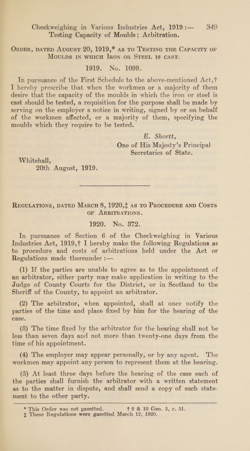 Testing Capacity of Moulds; Arbitration. ORDER, DATED AucusT 20, 1919,* as To TESTING THE CAPACITY OF MOouLpDs IN WHICH IRON OR STEEL IS CAST. Tots... No. TO99: In pursuance of the First Schedule to the above-mentioned Act,* I hereby prescribe that when the workmen or a majority of them desire that the capacity of the moulds in which the iron or steel is cast should be tested, a requisition for the purpose shall be made by serving on the employer a notice in writing, signed by or on behalf of the workmen affected, or a majority of them, specifying the moulds which they require to be tested. E. Shortt, One of His Majesty’s Principal Secretaries of State. Whitehall, 20th August, 1919. REGULATIONS, DATED Marcu 8, 1920,¢ As To PROCEDURE AND CosTs or ARBITRATIONS. 1920. No. 3872. In pursuance of Section 6 of the Checkweighing in Various Industries Act, 1919,¢ I hereby make the following Regulations as to procedure and costs of arbitrations held under the Act or Regulations made thereunder :— (1) If the parties are unable to agree as to the appointment of an arbitrator, either party may make application in writing to the Judge of County Courts for the District, or in Scotland to the Sheriff of the County, to appoint an arbitrator. (2) The arbitrator, when appointed, shall at once notify the parties of the time and place fixed by him for the hearing of the case. (8) The time fixed by the arbitrator for the hearing shall not be less than seven days and not more than twenty-one days from the _ time of his appointment. (4) The employer may appear personally, or by any agent. The workmen may appoint any person to represent them at the hearing. (5) At least three days before the hearing of the case each of the parties shall furnish the arbitrator with a written statement as to the matter in dispute, and shall send a copy of such state- ment to the other party. * This Order was not gazetted. +9 &amp; 10 Geo. 5, c. 51. + These Regulations were gazetted March 12, 1920.