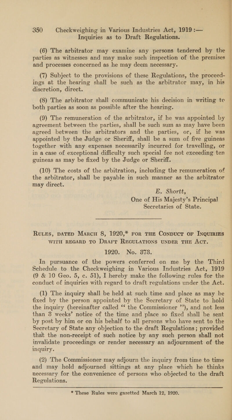 Inquiries as to Draft Regulations. (6) The arbitrator may examine any persons tendered by the _— and processes concerned as he may deem necessary. (7) Subject to the provisions of these Regulations, the proceed- ings at the hearing shall be such as the arbitrator may, in his discretion, direct. (8) The arbitrator shall communicate his decision in writing to both parties as soon as possible after the hearing. (9) The remuneration of the arbitrator, if he was appointed by agreement between the parties, shall be such sum as may have been agreed between the arbitrators and the parties, or, if he was appointed by the Judge or Sheriff, shall be a sum of five guineas together with any expenses necessarily incurred for travelling, or in a case of exceptional difficulty such special fee not exceeding ten guineas as may be fixed by the Judge or Sheriff. (10) The costs of the arbitration, including the remuneration of the arbitrator, shall be payable in such manner as the arbitrator may direct. E. Shortt, One of His Majesty’s Bahoper Secretaries of State. RULES, DATED Marcu 8, 1920,* ror THE ConpuctT OF INQUIRIES WITH REGARD TO DrArr REGULATIONS UNDER THE ACT. 1920. No. 3878. In pursuance of the powers conferred on me by the Third Schedule to the Checkweighing in Various Industries Act, 1919 (9 &amp; 10 Geo. 5, c. 51), I hereby make the following rules for the conduct of inquiries with regard to draft regulations under the Act. (1) The inquiry shall be held at such time and place as may be fixed by the person appointed by the Secretary of State to hold the inquiry (hereinafter called ‘‘ the Commissioner ’’), and not less than 3 weeks’ notice of the time and place so fixed shall be sent by post by him or on his behalf to all persons who have sent to the Secretary of State any objection to the draft Regulations; provided that the non-receipt of such notice by any such person shall not invalidate proceedings or render isiigeasetd an adjournment of the inquiry. (2) The Commissioner may adjourn the inquiry from time to time and may hold adjourned sittings at any place which he thinks necessary for the convenience of persons who objected to the draft Regulations.