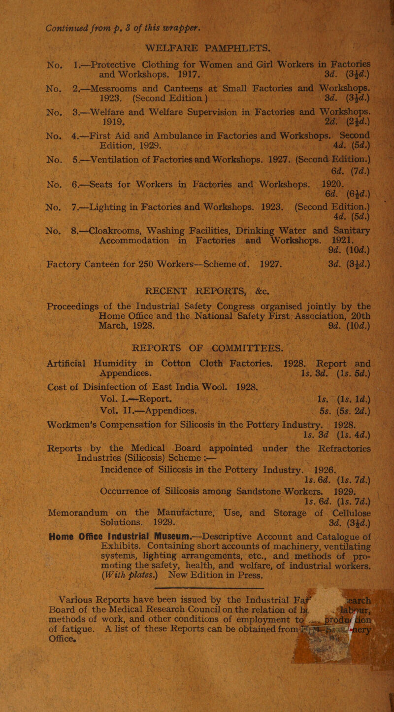 Continued Won p38 oft this wrapper. iE in i _ WELFARE PAMPHLETS. No. a eal. , ‘olehide for Women and Girl Workers in 1 Factories: : es | and Workshops. 1917. | on 8d. (34d) No. 2.—Messrooms and Canteens. at Small Factories and “Worksh 0’      | 1923, (Second. Edition). | oh SR ~ 8d. ; (33 No. 3.—Welfare and Welfare Supervision i in. Factories and ‘ow hops | eee cama apne  No. 4.—First Aid and Ambulance 3 in Factories and Works 2¢ Edition): 1929.0 chan . No. 5.—Ventilation of Factories ee a Workshops. 3927, (Second Baton. 4 | 64. (74.) ! No. 6 —Seats for Workers in Factories and Workshops. - 1920, 6 i ie No. 7 “vile in Factories and Workshops, 1923. “ Gennd bain Jy | d.) | ._ No. 8 ‘_hipaosms. Wading Facilities, Dtinking. Water and Sanitary b a tee Accommodation - in Penne and Meeetene: 1921. oo ae ante ec ena ele (104.) Gas | Poon Canteen for 250 Workers—Scheme of. “1997. ‘se 7 3d. . at ) . RECENT. REPORTS; ke oo) | | ee of the Industrial Safety Congress. organised Jointly: by. the iy : ~Home Office and the National Negeees: First: Association, DOtR as  _ March, 1928. 9d. (04 ) y | REPORTS OF | COMMITTEES. a | Artificial Humidity in Cotton Cloth ‘Factories, 1928. “Repore ead oe | : Appendices. ya Mee ds. 3d. Me 5d) Cost of Disinfection of East India Wool. 1928, las) a ae Vol. LecReport. © sah) view e ee (ls. 1d.) oe ‘Vol, Il.—Appendices, ie a es 22.) ae Workmen’ s ioe for Silicosis in the Pottery Industry, a 1s. 3d ‘is, 4d) xe ; fibports by the Medical Board Lapolnted under the Refractories te Industries (Silicosis) Scheme :— ie Incidence oF Sioa in the Pottery Industry. 1996. eae ‘As. 6d, (1s. 7a) ‘Occurrence of Silicosis. ane Sandstone Workers. T9290; aa ods. 64. (1S. 7a.) Memorandum on the Manufacture, Use, ond Storage: of a ae Solutions, 1929. , : d. (344. ' Home Office Industrial oseun Destipae Account and ccakte Bt Exhibits. Containing short accounts of machinery, ventilating systems, lighting arrangements, etc., and methods of pro- — moting the safety, health, and welfare, of industrial workers, (With Poe) New Edition i in Eres, PECs ee     Various Reports have been issued by the Industrial Faf' Board of the Medical Research)Council on the relation of li methods of work, and other conditions of employment to. - of fatigue. A list of these Reports can be obtained from4r Office. :