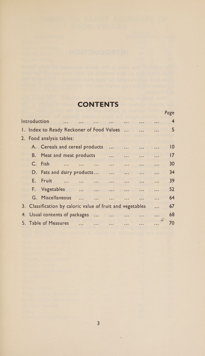 CONTENTS Page Introduction ~~ st aa iss 5: se ee 4 |. Index to Ready Reckoner of Food Values ... ad 1D 5 2. Food analysis tables: A. Cereals and cereal products... oP &amp; oa l0 B. Meat and meat products ae che “ing dei 17 &lt;. Eish ay ue Aa - ae i be 30 D. Fats and dairy products... baa OLE. a, ae 34 Ee... Fruit ” ey is ee ie ae ies 32 F. Vegetables be $4: ay tbe ae — 52 G. Miscellaneous ©... bs Ls! ai ae of: 64 3. Classification by caloric value of fruit and vegetables... 67 4. Usual contents of packages... 4s Gi ag 003 68 5. Table of Measures 270