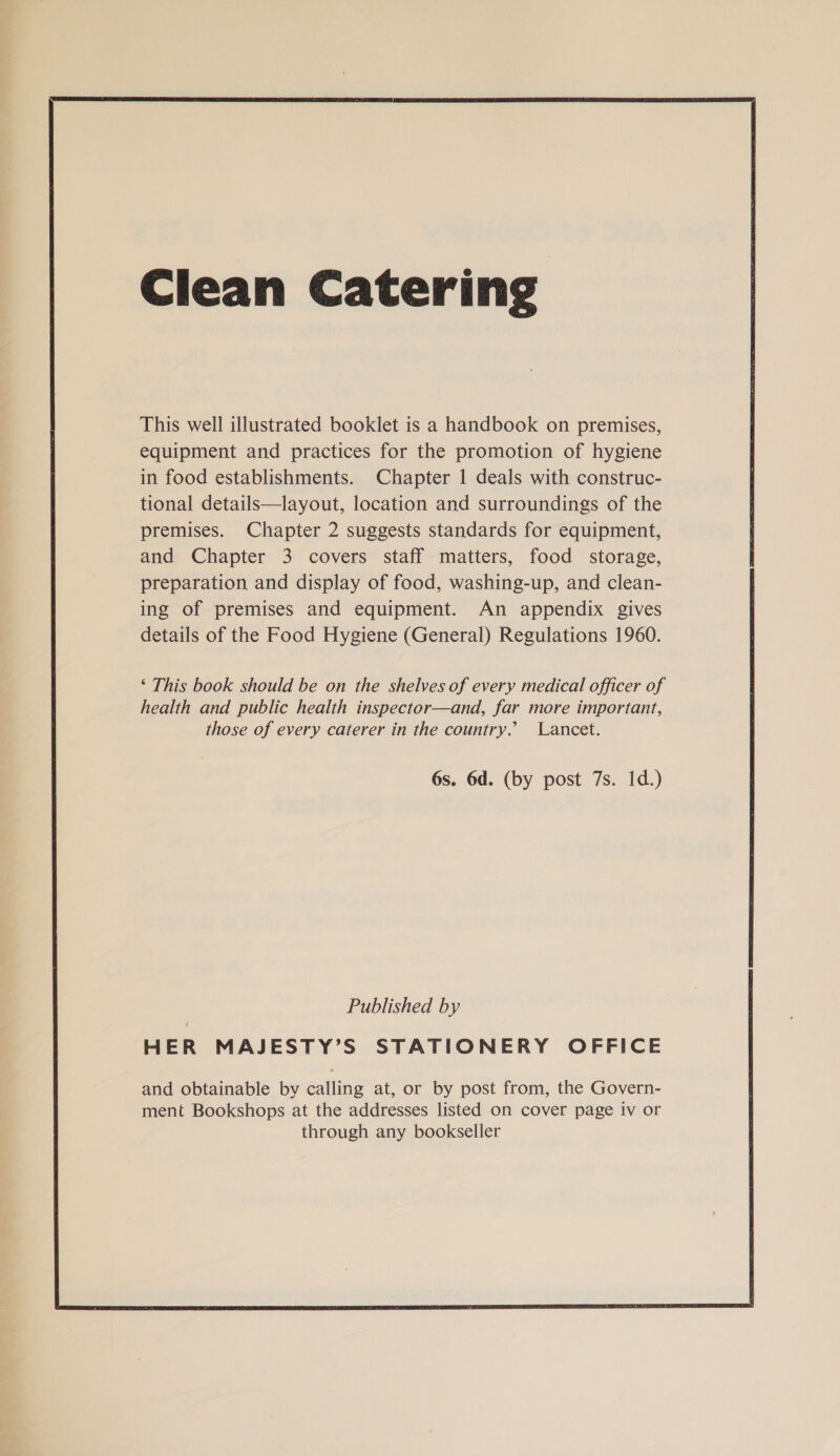 This well illustrated booklet is a handbook on premises, equipment and practices for the promotion of hygiene in food establishments. Chapter 1 deals with construc- tional details—layout, location and surroundings of the premises. Chapter 2 suggests standards for equipment, and Chapter 3 covers staff matters, food storage, preparation and display of food, washing-up, and clean- ing of premises and equipment. An appendix gives details of the Food Hygiene (General) Regulations 1960. ‘ This book should be on the shelves of every medical officer of health and public health inspector—and, far more important, those of every caterer in the country.’ Lancet. 6s. 6d. (by post 7s. 1d.) Published by HER MAJESTY’S STATIONERY OFFICE and obtainable by eaiting at, or by post from, the Govern- ment Bookshops at the addresses listed on cover page iv or through any bookseller 