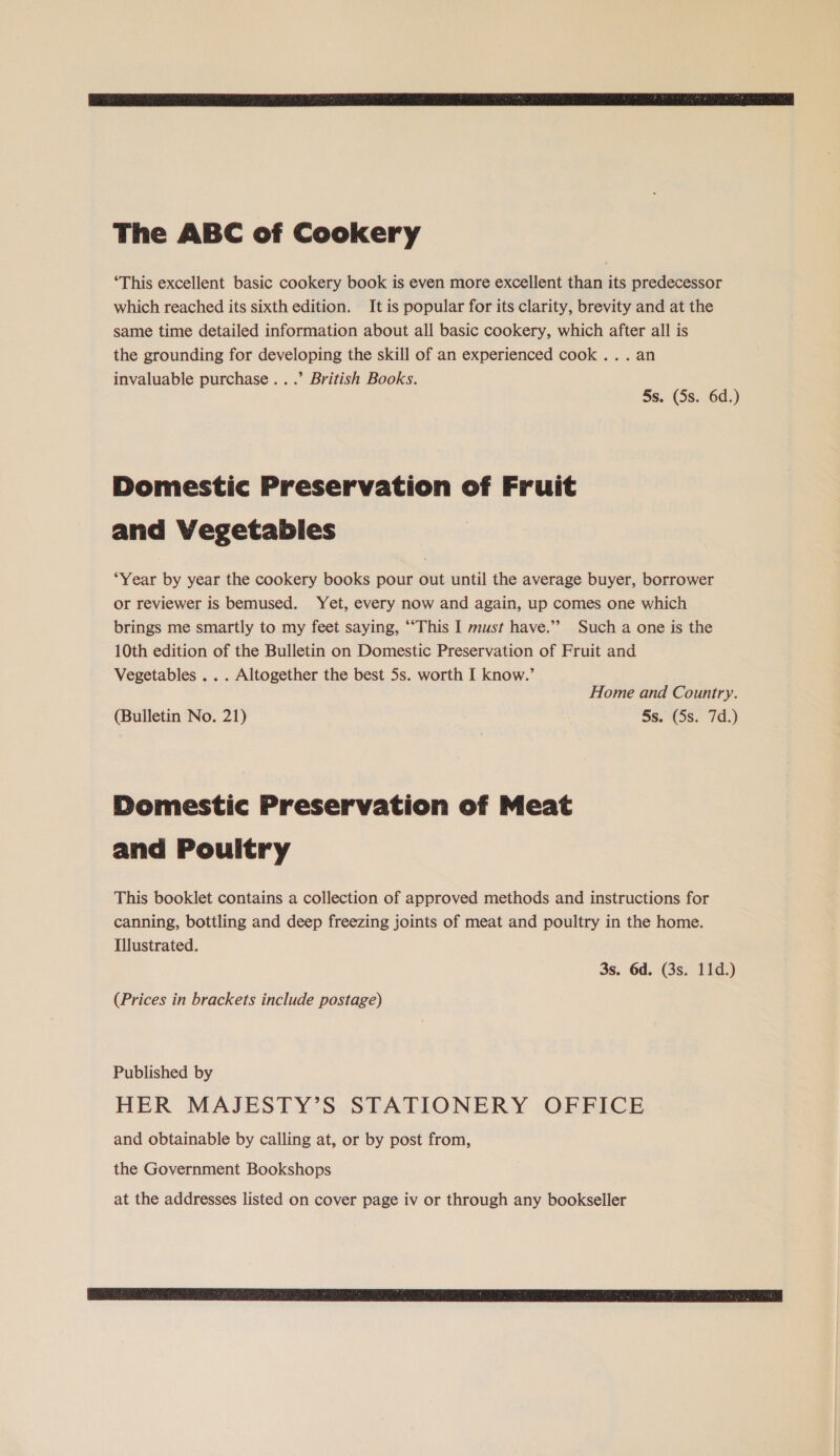The ABC of Cookery ‘This excellent basic cookery book is even more excellent than its predecessor which reached its sixth edition. It is popular for its clarity, brevity and at the same time detailed information about all basic cookery, which after all is the grounding for developing the skill of an experienced cook ... an invaluable purchase...’ British Books. 5s. (5s. 6d.) Domestic Preservation of Fruit and Vegetables “Year by year the cookery books pour out until the average buyer, borrower or reviewer is bemused. Yet, every now and again, up comes one which brings me smartly to my feet saying, ‘“This I must have.” Such a one is the 10th edition of the Bulletin on Domestic Preservation of Fruit and Vegetables .. . Altogether the best 5s. worth I know.’ Home and Country. (Bulletin No. 21) 5s. (5s. 7d.) Domestic Preservation of Meat and Pouitry This booklet contains a collection of approved methods and instructions for canning, bottling and deep freezing joints of meat and poultry in the home. Illustrated. 3s. 6d. (3s. 11d.) (Prices in brackets include postage) Published by HER MAJESTY’S STATIONERY OFFICE and obtainable by calling at, or by post from, the Government Bookshops