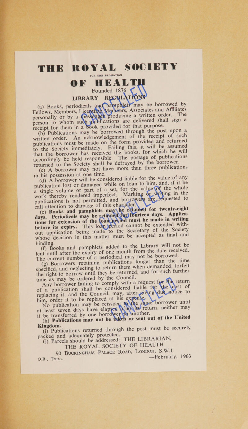   THE ROYAL SOCIETY FOR THE PROMOTION OF HEALT Founded 1876 LIBRARY R Li (a) Books, periodicals algaip may be borrowed by rs Fellows, Members, Licenti , Associates and Affiliates personally or by a S oducing a written order. The person to whom su ications are delivered shall sign a receipt for them in a Book provided for that purpose. (b) Publications may be borrowed through the post upon a written order. An acknowledgement of ihe receipt of such publications must be made on the form provided and returned to the Society immediately. Failing this, it will be assumed that the borrower has received the books, for which he will accordingly be held responsible. The postage of publications returned to the Society shall be defrayed by the borrower. (c) A borrower may not have more than three publications in his possession at one time. (d) A borrower will be considered liable for the value of any publication lost or damaged while on loan to him, and, if it be a single volume or part of a set, for the val the whole work thereby rendered imperfect. Marki ing in the publications is not permitted, and borrowe e_réquested to call attention to damage of this ch fer (e) Books and pamphlets may\he © ainéd for twenty-eight days. Periodicals may be ret ‘or)fSurteen days. Applica- tions for extension of the loa ibd must be made in writing before its expiry. This !o fiod cannot be extended with- out application being made to the Secretary of the Society whose decision in this matter must be accepted as final and binding. (f) Books and pamphlets added to the Library will not be lent until after the expiry of one month from the date received. The current number of a periodical may not be borrowed. (g) Borrowers retaining publications longer than the time specified, and neglecting to return them when demanded, forfeit the right to borrow until they be returned, and for such further time as may be ordered by the Council. Any borrower failing to comply with a request return of a publication shall be considered liable f Ra of replacing it, and the Council, may, after @iv 2\au tice to him, order it to be replaced at his e No publication may be reissue hes e* borrower until at least seven days have soe its’ return, neither may it be transferred by one borrowe nother. (h) Publications may not be eh or sent out of the United Kingdom. (i) Publications returned through the post must be securely packed and adequately protected. (j) Parcels should be addressed: THE LIBRARIAN, THE ROYAL SOCIETY OF HEALTH 90 BUCKINGHAM PALACE ROAD, Lonpon, S.W.1