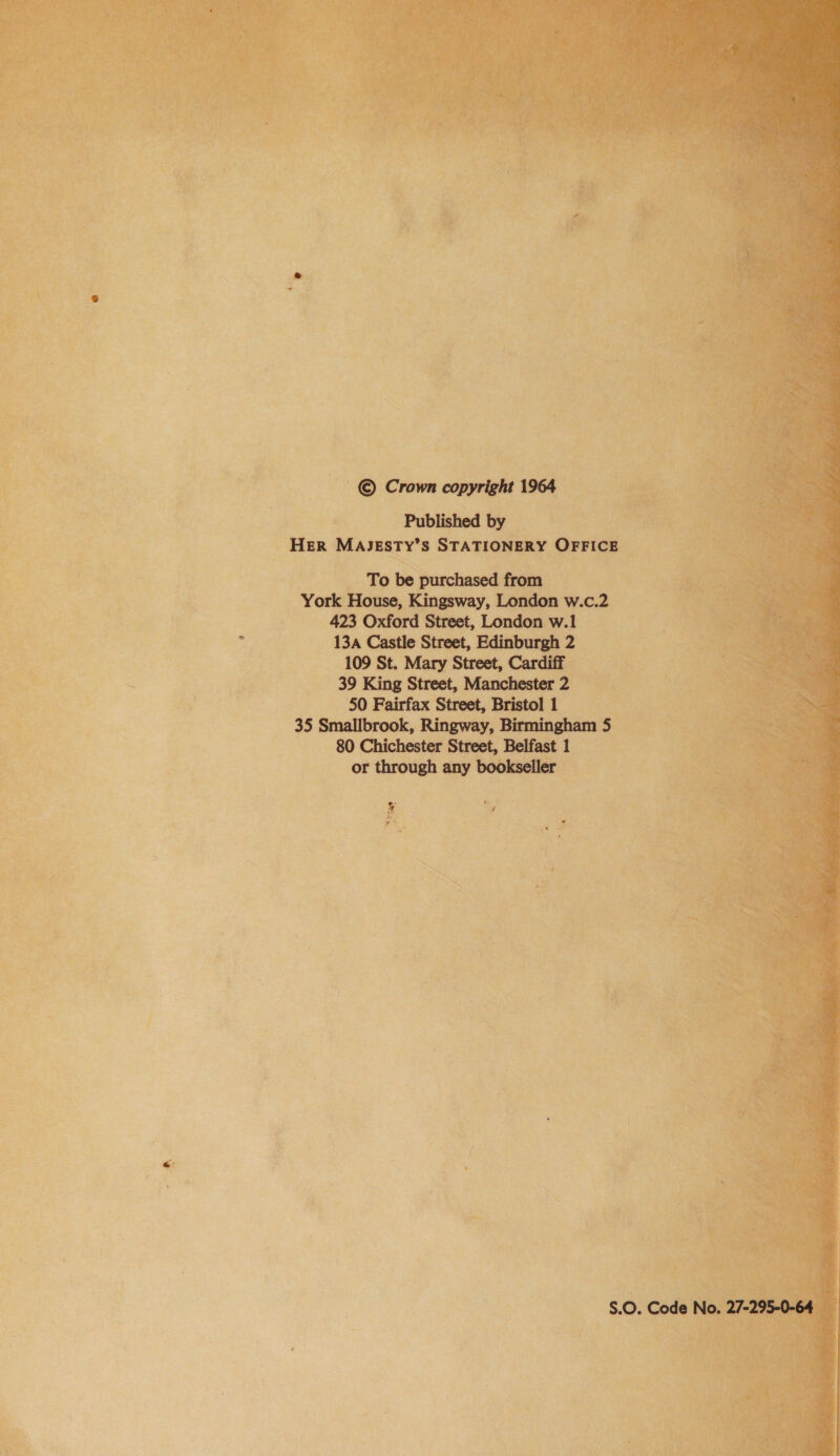 Published by HER MAJESTY’S STATIONERY OFFICE To be purchased from York House, Kingsway, London w.c.2 423 Oxford Street, London w.1 13a Castle Street, Edinburgh 2 109 St. Mary Street, Cardiff 39 King Street, Manchester 2 50 Fairfax Street, Bristol 1 35 Smallbrook, Ringway, Birmingham 5 80 Chichester Street, Belfast 1 or through any bookseller A S.O. Code No. 27-295-0-64