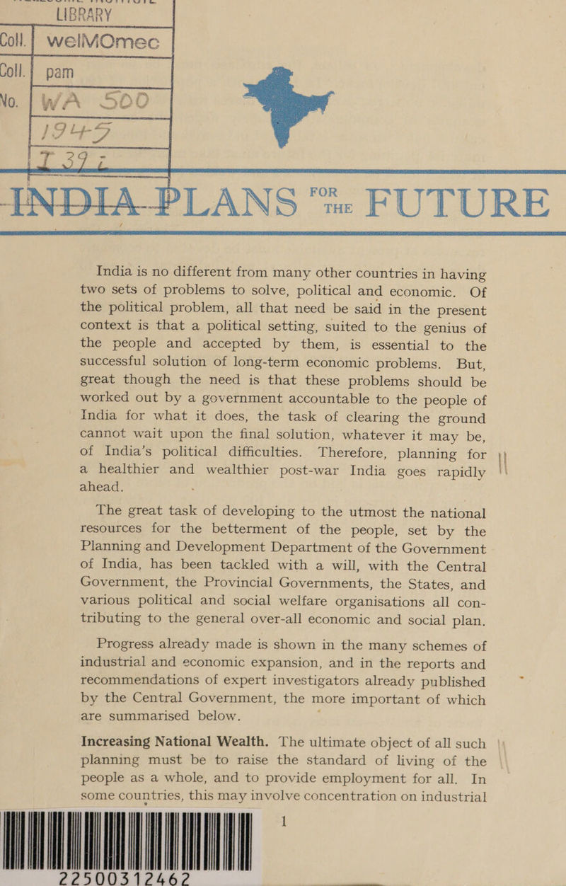 ‘~—arte toes oe le ' LIBRARY   India is no different from many other countries in having two sets of problems to solve, political and economic. Of the political problem, all that need be said in the present context is that a political setting, suited to the genius of the people and accepted by them, is essential to the successful solution of long-term economic problems. But, great though the need is that these problems should be worked out by a government accountable to the people of India for what it does, the task of clearing the ground cannot wait upon the final solution, whatever it may be, of India’s political difficulties. Therefore, planning for | a healthier and wealthier post-war India goes rapidly '|' ahead. The great task of developing to the utmost the national resources for the betterment of the people, set by the Planning and Development Department of the Government of India, has been tackled with a will, with the Central Government, the Provincial Governments, the States, and various political and social welfare organisations all con- tributing to the general over-all economic and social plan. Progress already made is shown in the many schemes of industrial and economic expansion, and in the reports and recommendations of expert investigators already published . by the Central Government, the more important of which are summarised below. Increasing National Wealth. The ultimate object of all such planning must be to raise the standard of living of the people as a whole, and to provide employment for all. In some countries, this may involve concentration on industrial or 
