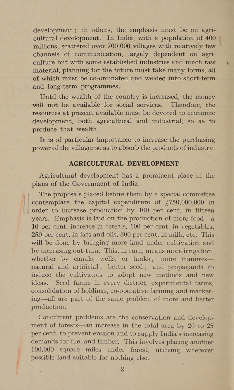 development ; in others, the emphasis must be on agri- cultural development. In India, with a population of 400 channels of communication, largely dependent on agri- culture but with some established industries and much raw material, planning for the future must take many forms, all of which must be co-ordinated and welded into short-term and long-term programmes. Until the wealth of the country is increased, the money will not be available for social services. Therefore, the resources at present available must be devoted to economic development, both agricultural and industrial, so as to produce that wealth. It is of particular importance to increase the purchasing power of the villager so as to absorb the products of indusiry. AGRICULTURAL DEVELOPMENT Agricultural development has a prominent place in the plans of the Government of India. The proposals placed before them by a special committee contemplate the capital expenditure of £750,000,000 in order to increase production by 100 per cent. in fifteen years. Emphasis is laid on the production of more food——a 10 per cent. increase in cereals, 100 per cent. in vegetables, 250 per cent. in fats and oils, 300 per cent. in milk, etc. This will be done by bringing more land under cultivation and by increasing out-turn. This, in turn, means more irrigation, whether by canals, wells, or tanks; more manures— natural and artificial; better seed; and propaganda to induce the cultivators to adopt new methods and new ideas. Seed farms in every district, experimental farms, consolidation of holdings, co-operative farming and market- ing—all are part of the same problem of more and better production. Concurrent problems are the conservation and develop- ment of forests—an increase in the total area by 20 to 25 per cent. to prevent erosion and to supply India’s increasing demands for fuel and timber. This involves placing another 100,000 square miles under forest, utilising wherever possible land suitable for nothing else.