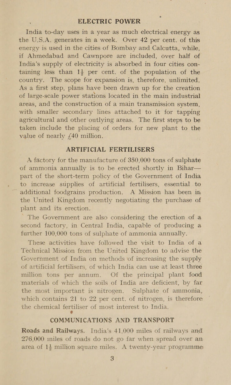 ELECTRIC POWER India to-day uses in a year as much electrical energy as the U.S.A. generates in a week. Over 42 per cent. of this energy is used in the cities of Bombay and Calcutta, while, if Ahmedabad and Cawnpore are included, over half of India’s supply of electricity is absorbed in four cities con- taining less than 14 per cent. of the population of the country. The scope for expansion is, therefore, unlimited. As a first step, plans have been drawn up for the creation of large-scale power stations located in the main industrial areas, and the construction of a main transmission system, with smaller secondary lines attached to it for tapping agricultural and other outlying areas. The first steps to be taken include the placing of orders for new plant to the value of nearly £40 million. ARTIFICIAL FERTILISERS A. factory for the manufacture of 350,000 tons of sulphate of ammonia annually is to be erected shortly in Bihar— part of the short-term policy of the Government of India to increase supplies of artificial fertilisers, essential to - additional foodgrains production. A Mission has been in the United Kingdom recently negotiating the purchase of plant and its erection. ’ The Government are also considering the erection of a second factory, in Central India, capable of producing a further 100,000 tons of sulphate of ammonia annually. These activities have followed the visit to India of a Technical Mission from the United Kingdom to advise the Government of India on methods ‘of increasing the supply of artificial fertilisers, of which India can use at least three million tons per annum. Of the principal plant food materials of which the soils of India are deficient, by far the most important is nitrogen. Sulphate of ammonia, which contains 21 to 22 per cent. of nitrogen, is therefore the chemical fs of most interest to India. COMMUNICATIONS AND TRANSPORT Roads and Railways. India’s 41,000 miles of railways and 276,000 miles of roads do not go far when spread over an area of 14 million square miles. A twenty-year programme