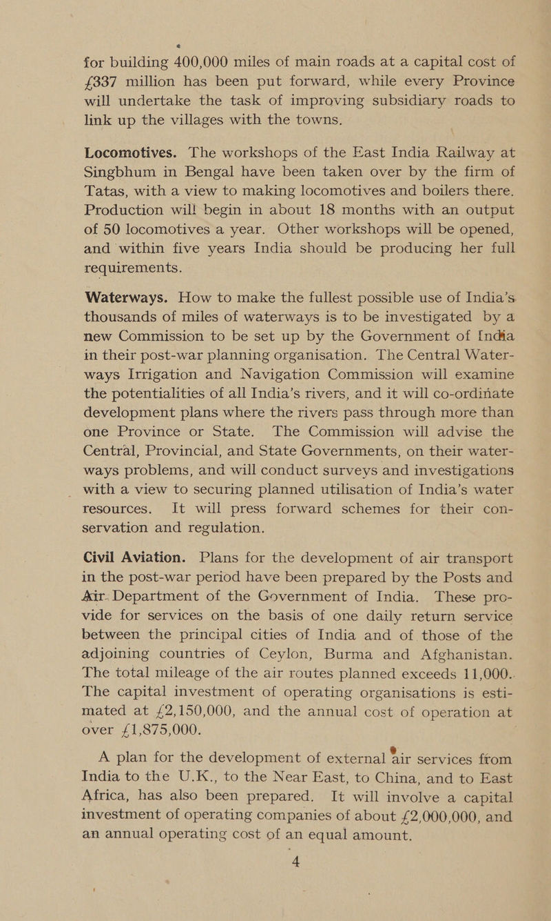 for building 400,000 miles of main roads at a capital cost of £337 million has been put forward, while every Province will undertake the task of improving subsidiary roads to link up the villages with the towns. Locomotives. The workshops of the East India Railway at Singbhum in Bengal have been taken over by the firm of Tatas, with a view to making locomotives and boilers there. Production wil! begin in about 18 months with an output of 50 locomotives a year. Other workshops will be opened, and within five years India should be producing her full requirements. Waterways. How to make the fullest possible use of India’s thousands of miles of waterways is to be investigated by a new Commission to be set up by the Government of India im their post-war planning organisation. The Central Water- ways Irrigation and Navigation Commission will examine the potentialities of all India’s rivers, and it will co-ordinate development plans where the rivers pass through more than one Province or State. The Commission will advise the Central, Provincial, and State Governments, on their water- ways problems, and will conduct surveys and investigations _ with a view to securing planned utilisation of India’s water resources. It will press forward schemes for their con- servation and regulation. Civil Aviation. Plans for the development of air transport in the post-war period have been prepared by the Posts and 4&amp;Xir- Department of the Government of India. These pro- vide for services on the basis of one daily return service between the principal cities of India and of those of the adjoining countries of Ceylon, Burma and Afghanistan. The total mileage of the air routes planned exceeds 11,000.. The capital investment of operating organisations is esti- mated at £2,150,000, and the annual cost of operation at over £1,875,000. A plan for the development of external fir services ftom India to the U.K., to the Near East, to China, and to East Africa, has also been prepared. It will involve a capital investment of operating companies of about £2,000,000, and an annual operating cost of an equal amount.