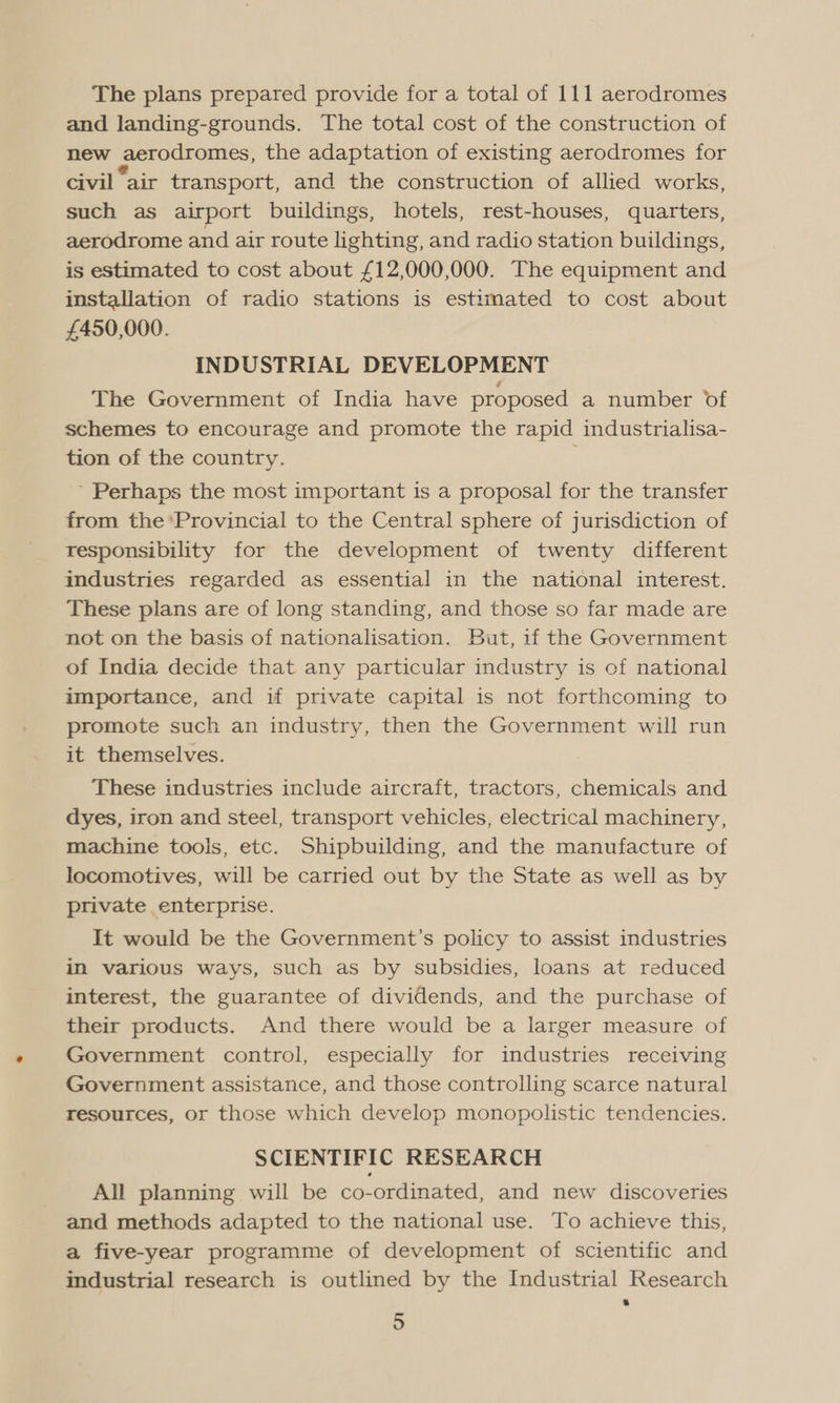 The plans prepared provide for a total of 111 aerodromes and landing-grounds. The total cost of the construction of new aerodromes, the adaptation of existing aerodromes for civil “air transport, and the construction of allied works, such as airport buildings, hotels, rest-houses, quarters, aerodrome and air route lighting, and radio station buildings, is estimated to cost about £12,000,000. The equipment and installation of radio stations is estimated to cost about £450,000. INDUSTRIAL DEVELOPMENT The Government of India have proposed a number of schemes to encourage and promote the rapid industrialisa- tion of the country. ’ Perhaps the most important is a proposal for the transfer from the Provincial to the Central sphere of jurisdiction of responsibility for the development of twenty different industries regarded as essential in the national interest. These plans are of long standing, and those so far made are not on the basis of nationalisation. But, if the Government of India decide that any particular industry is of national importance, and if private capital is not forthcoming to promote such an industry, then the Government will run it themselves. These industries include aircraft, tractors, chemicals and dyes, iron and steel, transport vehicles, electrical machinery, machine tools, etc. Shipbuilding, and the manufacture of locomotives, will be carried out by the State as well as by private enterprise. It would be the Government’s policy to assist industries in various ways, such as by subsidies, loans at reduced interest, the guarantee of dividends, and the purchase of their products. And there would be a larger measure of Government control, especially for industries receiving Government assistance, and those controlling scarce natural resources, or those which develop monopolistic tendencies. SCIENTIFIC RESEARCH All planning will be co-ordinated, and new discoveries and methods adapted to the national use. To achieve this, a five-year programme of development of scientific and industrial research is outlined by the Industrial Research