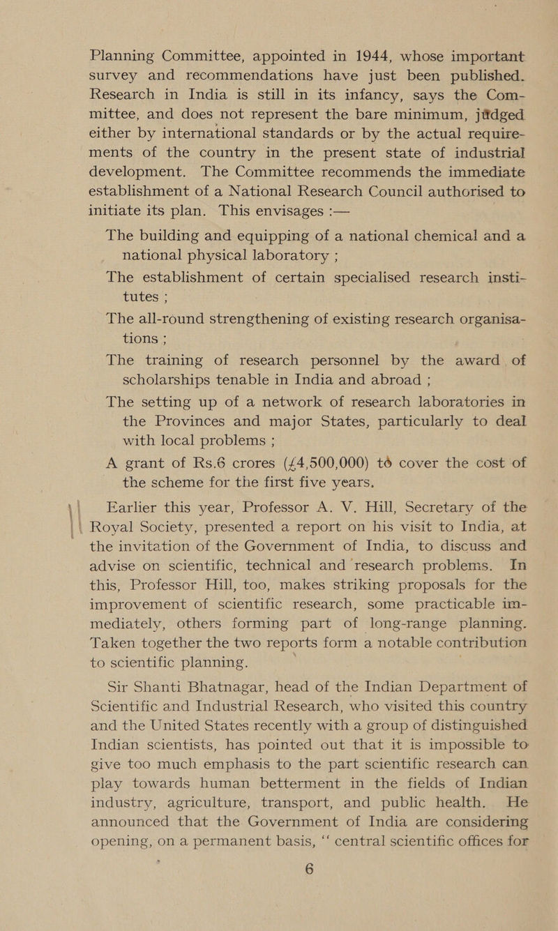 Planning Committee, appointed in 1944, whose important survey and recommendations have just been published. Research in India is still in its infancy, says the Com- mittee, and does not represent the bare minimum, jttdged either by international standards or by the actual require- ments of the country in the present state of industrial development. The Committee recommends the immediate establishment of a National Research Council authorised to initiate its plan. This envisages :— The building and equipping of a national chemical and a national physical laboratory ; The establishment of certain specialised research insti- tutes 5G The all-round strengthening of existing research organisa- tions ; The training of research personnel by the award. of scholarships tenable in India and abroad ; The setting up of a network of research laboratories in the Provinces and major States, particularly to deal with local problems ; A grant of Rs.6 crores (£4,500,000) to cover the cost of the scheme for the first five years. Earlier this year, Professor A. V. Hill, Secretary of the the invitation of the Government of India, to discuss and advise on scientific, technical and research problems. In this, Professor Hill, too, makes striking proposals for the improvement of scientific research, some practicable im- mediately, others forming part of long-range planning. Taken together the two reports form a notable contribution to scientific planning. Sir Shanti Bhatnagar, head of the Indian Department of Scientific and Industrial Research, who visited this country and the United States recently with a group of distinguished Indian scientists, has pointed out that it is impossible to give too much emphasis to the part scientific research can play towards human betterment in the fields of Indian industry, agriculture, transport, and public health. He announced that the Government of India are considering opening, on a permanent basis, “‘ central scientific offices for