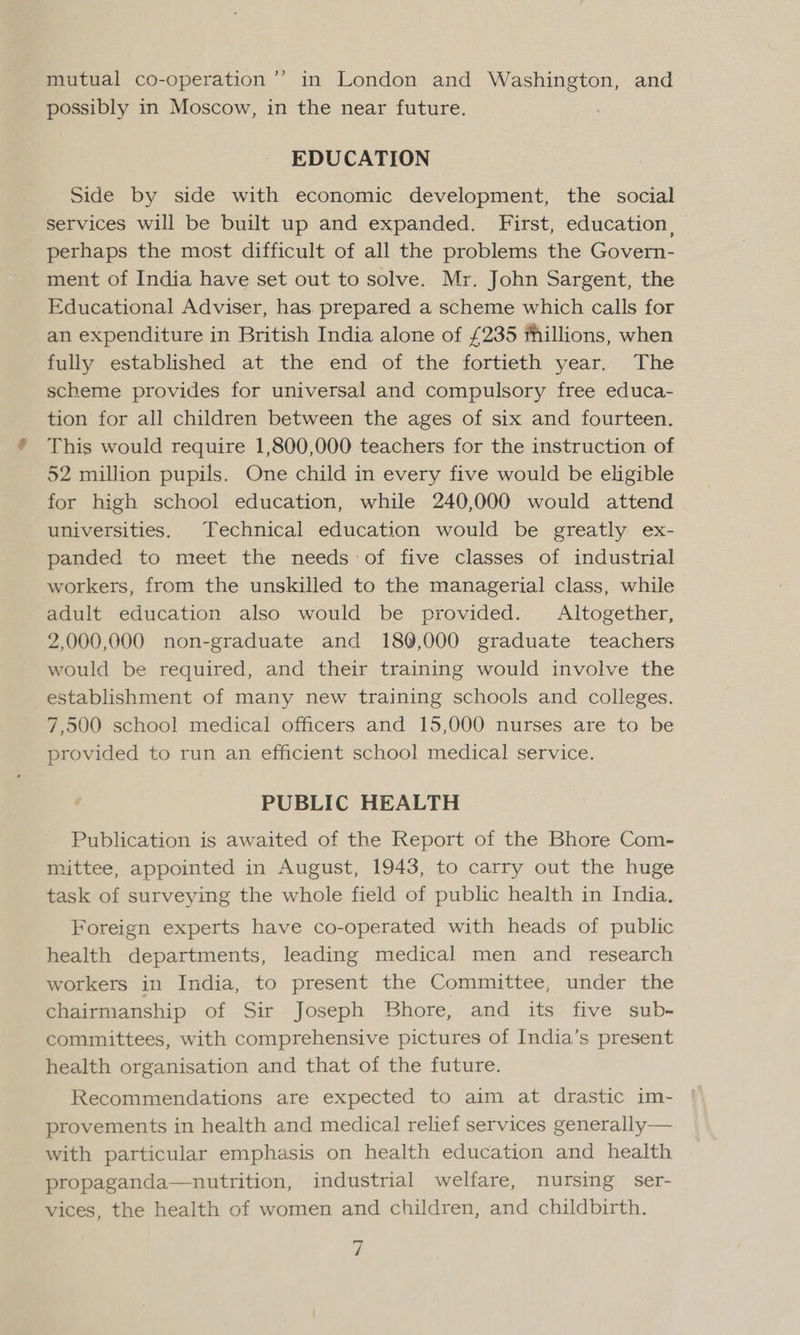 mutual co-operation ’’ in London and Washington, and possibly in Moscow, in the near future. EDUCATION Side by side with economic development, the social services will be built up and expanded. First, education, perhaps the most difficult of all the problems the Govern- ment of India have set out to solve. Mr. John Sargent, the Educational Adviser, has. prepared a scheme which calls for an expenditure in British India alone of £235 fhillions, when fully established at the end of the fortieth year. The scheme provides for universal and compulsory free educa- tion for all children between the ages of six and fourteen. This would require 1,800,000 teachers for the instruction of 52 million pupils. One child in every five would be eligible for high school education, while 240,000 would attend universities. Technical education would be greatly ex- panded to meet the needs of five classes of industrial workers, from the unskilled to the managerial class, while adult education also would be provided. Altogether, 2,000,000 non-graduate and 180,000 graduate teachers would be required, and their training would involve the establishment of many new training schools and colleges. 7,500 school medical officers and 15,000 nurses are to be provided to run an efficient school medical service. PUBLIC HEALTH Publication is awaited of the Report of the Bhore Com- mittee, appointed in August, 1943, to carry out the huge task of surveying the whole field of public health in India. Foreign experts have co-operated with heads of public health departments, leading medical men and _ research workers in India, to present the Committee, under the chairmanship of Sir Joseph Bhore, and its five sub- committees, with comprehensive pictures of India’s present health organisation and that of the future. Recommendations are expected to aim at drastic im- provements in health and medical relief services generally— with particular emphasis on health education and health propaganda—nutrition, industrial welfare, nursing ser- vices, the health of women and children, and childbirth. Z