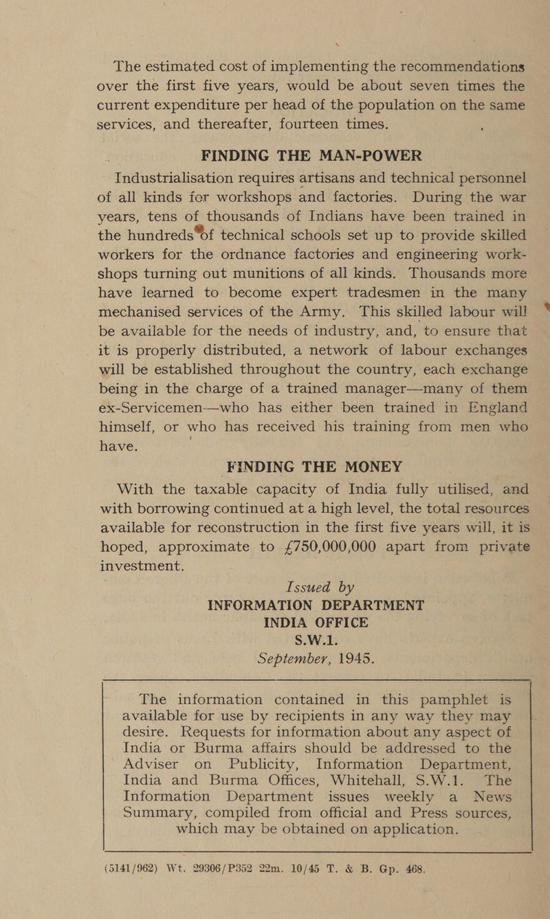 The estimated cost of implementing the recommendations over the first five years, would be about seven times the current expenditure per head of the population on the same services, and thereafter, fourteen times. FINDING THE MAN-POWER Industrialisation requires artisans and technical personnel of all kinds fer workshops and factories. During the war years, tens of thousands of Indians have been trained in the hundreds “of technical schools set up to provide skilled workers for the ordnance factories and engineering work- shops turning out munitions of all kinds. Thousands more have learned to become expert tradesmen in the many mechanised services of the Army. This skilled labour will be available for the needs of industry, and, to ensure that _ it is properly distributed, a network of labour exchanges will be established throughout the country, each exchange being in the charge of a trained manager—many of them ex-Servicemen-—who has either been trained in England himself, or who has received his training from men who have.  FINDING THE MONEY With the taxable capacity of India fully utilised, and with borrowing continued at a high level, the total resources available for reconstruction in the first five years will, it is hoped, approximate to £750,000,000 apart from private investment. Issued by INFORMATION DEPARTMENT INDIA OFFICE S.W.1. September, 1945. The information contained in this pamphlet is available for use by recipients in any way they may desire. Requests for information about any aspect of India or Burma affairs should be addressed to the Adviser on Publicity, Information Department, India and Burma Offices, Whitehall, S.W.1. The Information Department issues weekly a News Summary, compiled from official and Press sources, which may be obtained on application. (5141/962) Wt. 29306/P352 22m. 10/45 T. &amp; B. Gp. 468.