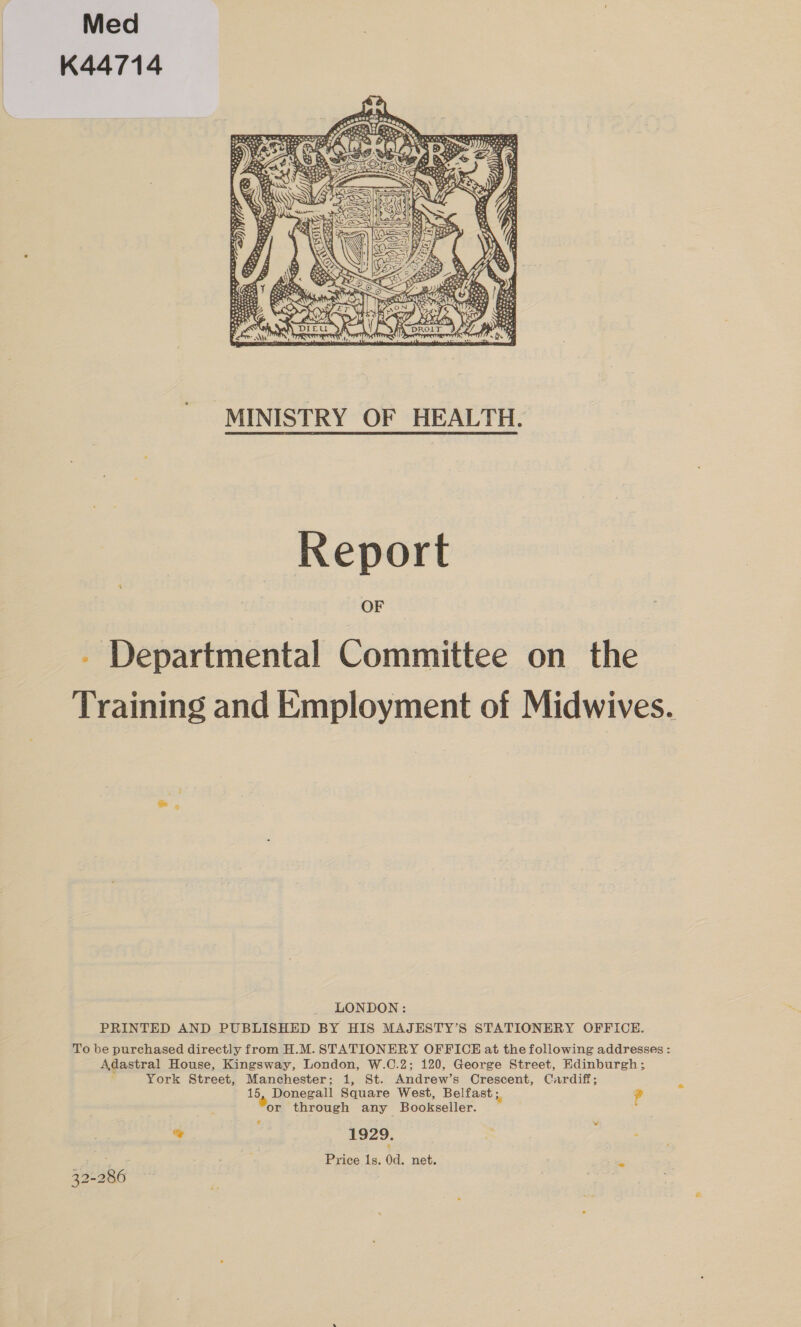 Med K44714  MINISTRY OF HEALTH. Report - Departmental Committee on the Training and Employment of Midwives. LONDON: PRINTED AND PUBLISHED BY HIS MAJESTY’S STATIONERY OFFICE. To be purchased directly from H.M. STATIONERY OFFICE at the following addresses : Adastral House, Kingsway, London, W.C.2; 120, George Street, Edinburgh; ‘ York Street, Manchester; 1, St. Andrew’s Crescent, Cardiff; 15, Donegall Square West, Belfast ;. ? or through any Bookseller. % 1929. Price ls. 0d. net.