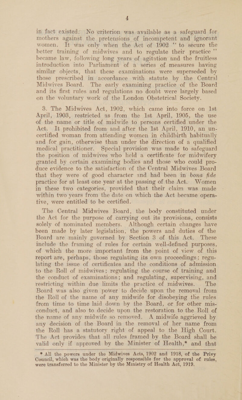 in fact existed: No criterion was available as a safeguard for mothers against the pretensions of incompetent and ignorant women. It was only when the Act of 1902 ‘‘ to secure the better training of midwives and to regulate their practice ”’ became law, following long years of agitation and the fruitless introduction into Parliament of a series of measures having similar objects, that these examinations were superseded by those prescribed in accordance with statute by the Central Midwives Board. The early examining practice of the Board and its first rules and regulations no doubt were largely based on the voluntary work of the London Obstetrical Society. 8. The Midwives Act, 1902, which came into force on Ist April, 1908, restricted as from the Ist April, 1905, the use of the name or title of midwife to persons certified under the Act. It prohibited from and after the 1st April, 1910, an un- certified woman from attending women in childbirth habitually and for gain, otherwise than under the direction of a qualified medical practitioner. Special provision was made to safeguard the position of midwives who held a certificate for midwifery granted by certain examining bodies and those who could pro- duce evidence to the satisfaction of the Central Midwives Board that they were of good character and had been in bona fide practice for at least one year at the passing of the Act. Women in these two categories, provided that their claim was made within two years from the date on which the Act became opera- tive, were entitled to be certified. The Central Midwives Board, the body constituted under the Act for the purpose of carrying out its provisions, consists solely of nominated members. Although certain changes have been made by later legislation, the powers and duties of the Board are mainly governed by Section 3 of this Act. These include the framing of rules for certain well-defined purposes, of which the more important from the point of view of this report are, perhaps, those regulating its own proceedings; regu- lating the issue of certificates and the conditions of admission to the Roll of midwives; regulating the course of training and the conduct of examinations; and regulating, supervising, and restricting within due limits the practice of midwives. . The Board was also given power to decide upon the removal from, the Roll of the name of any midwife for disobeying the rules from time to time laid down by the Board, or for other mis- conduct, and also to decide upon the restoration to the Roll of the name of any midwife so removed. A midwife aggrieved by any decision of the Board in the removal of her name from the Roll has a statutory right of appeal to the High Court. The Act provides that all rules framed by the Board shall be valid only if approved by the Minister of Health,* and that * All the powers under the Midwives Acts, 1902 and 1918, of the Privy Council, which was the body originally responsible for the approval of rules, were transferred to the Minister by the Ministry of Health Act, 1919.