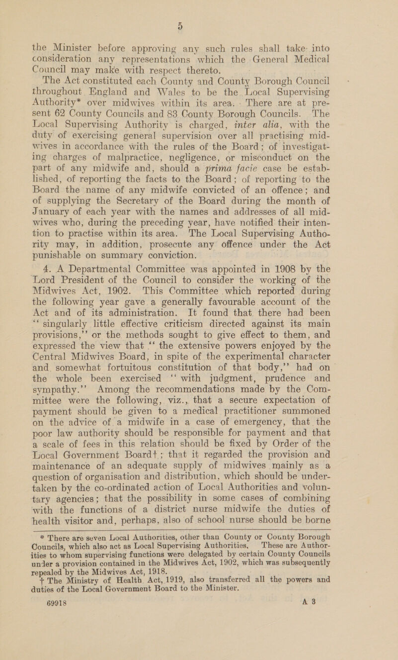 9) the Minister before approving any such rules shall take- into consideration any representations which the General Medical Council may make with respect thereto. The Act constituted each County and County Borough Council throughout England and Wales to be the Local Supervising Authority* over midwives within its area. - There are at pre- sent 62 County Councils and 83 County Borough Councils. The Local Supervising Authority is charged, inter alia, with the duty of exercising general supervision over all practising mid- Wives in accordance with the rules of the Board; of investigat- ing charges of malpractice, negligence, or misconduct on the part of any midwife and, should a prima facie case be estab- lished, of reporting the facts to the Board; of reporting to the Board the name of any midwife convicted of an offence; and of supplying the Secretary of the Board during the month of January of each year with the names and addresses of all mid- wives who, during the preceding year, have notified their inten- tion to practise within its area. The Local Supervising Autho- rity may, in addition, prosecute any offence under the Act punishable on summary conviction. 2 4. A Departmental Committee was appointed in 1908 by the Lord President of the Council to consider the working of the Midwives Act, 1902. This Committee which reported during the following year gave a generally favourable account of the Act and of its administration. It found that there had been ‘“‘ singularly little effective criticism directed against its main provisions,’ or the methods sought to give effect to them, and expressed the view that ** the extensive powers enjoyed by the Central Midwives Board, in spite of the experimental character and. somewhat fortuitous constitution of that body,’’ had on~ the whole been exercised ‘‘ with judgment, prudence and sympathy.’’ Among the recommendations made by the Com- mittee were the following, viz., that a secure expectation of payment should be given to a medical practitioner summoned on the advice of a midwife in a case of emergency, that the poor law authority should be responsible for payment and that a scale of fees in this relation should be fixed by Order of the Local Government Boardt+; that it regarded the provision and maintenance of an adequate supply of midwives mainly as a question of organisation and distribution, which should be under- taken by the co-ordinated action of Local Authorities and volun- tary agencies; that the possibility in some cases of combining with the functions of a district nurse midwife the duties of health visitor and, perhaps, also of school nurse should be borne * There are seven Local Authorities, other than County or County Borough Councils, which also act as Local Supervising Authorities, These are Author- ities to whom supervising functions were delegated by certain County Councils under a provision contained in the Midwives Act, 1902, which was subsequently repealed by the Midwives Act, 1918. | + The Ministry of Health Act, 1919, also transferred all the powers and duties of the Local Government Board to the Minister.