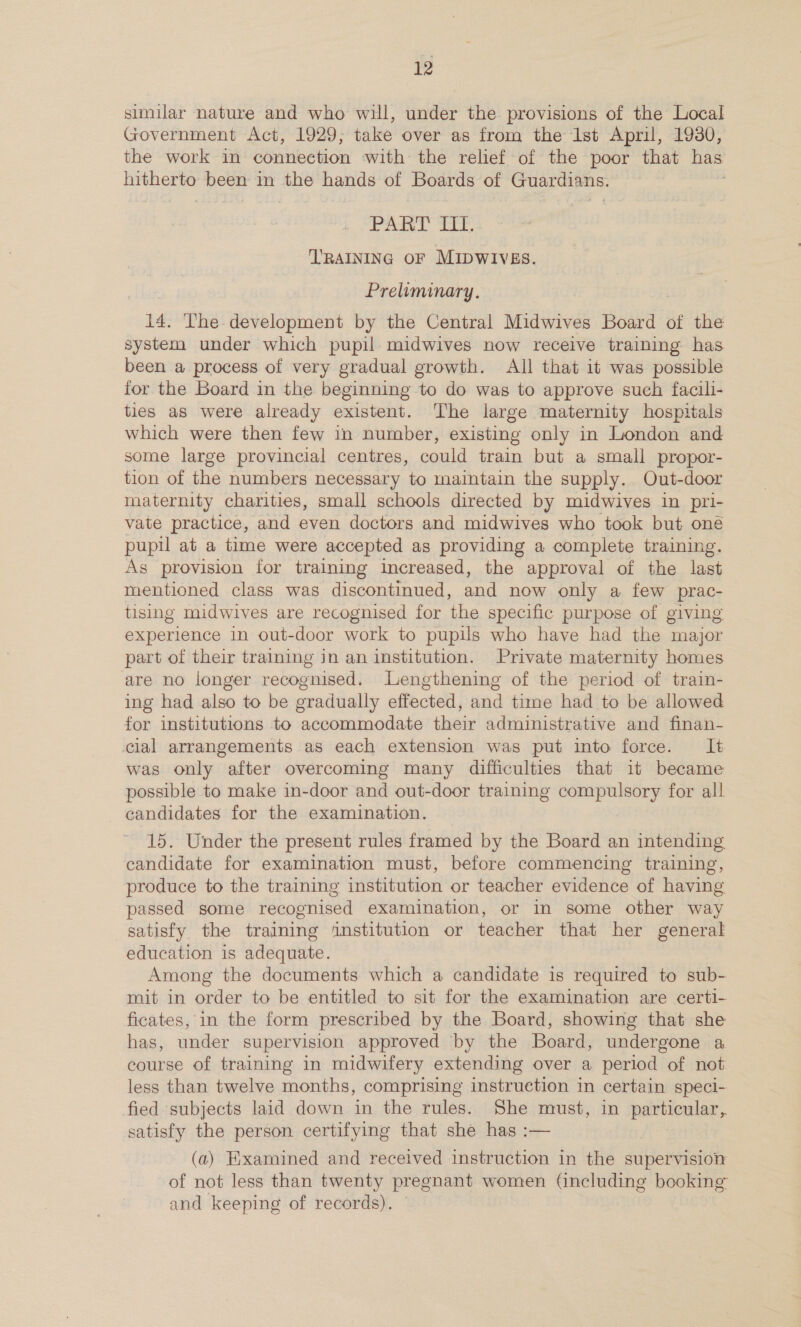 similar nature and who will, under the provisions of the Local Government Act, 1929; take over as from the 1st April, 1930, the work in connection with the relief of the poor that has peo been in hag oo of Boards of GuSraisns, PART Te TRAINING OF MIDWIVES. Preliminary. 14. The development by the Central Midwives Board of the system under which pupil midwives now receive training has been a process of very gradual growth. All that it was possible for the Board in the beginning to do was to approve such facili- ties as were already existent. The large maternity hospitals which were then few in number, existing only in London and some large provincial centres, could train but a small propor- tion of the numbers necessary to maintain the supply. Out-door maternity charities, small schools directed by midwives in pri- vate practice, and even doctors and midwives who took but oné pupil at a time were accepted as providing a complete training. Ag provision for training increased, the approval of the last mentioned class was discontinued, and now only a few prac- tising midwives are recognised for the specific purpose of giving experience in out-door work to pupils who have had the major part of their training in an institution. Private maternity homes are no longer recognised. Lengthening of the period of train- ing had also to be gradually effected, and time had to be allowed for institutions to accommodate their administrative and finan- cial arrangements as each extension was put into force. It was only after overcoming many difficulties that it became possible to make in-door and out-door training compulsory for all candidates for the examination. 15. Under the present rules framed by the Board an intending candidate for examination must, before commencing training, produce to the training institution or teacher evidence of having passed some recognised examination, or in some other way satisfy the training ‘institution or teacher that her general education is adequate. Among the documents which a candidate is required to sub- mit in order to be entitled to sit for the examination are certi- ficates, in the form prescribed by the Board, showing that she has, under supervision approved by the Board, undergone a course of training in midwifery extending over a period of not less than twelve months, comprising instruction in certain speci- fied subjects laid down in the rules. She must, in agent) satisfy the person certifying that she has :— (a) Hixamined and received instruction in the supervision of not less than twenty pregnant women (including booking and keeping of records).
