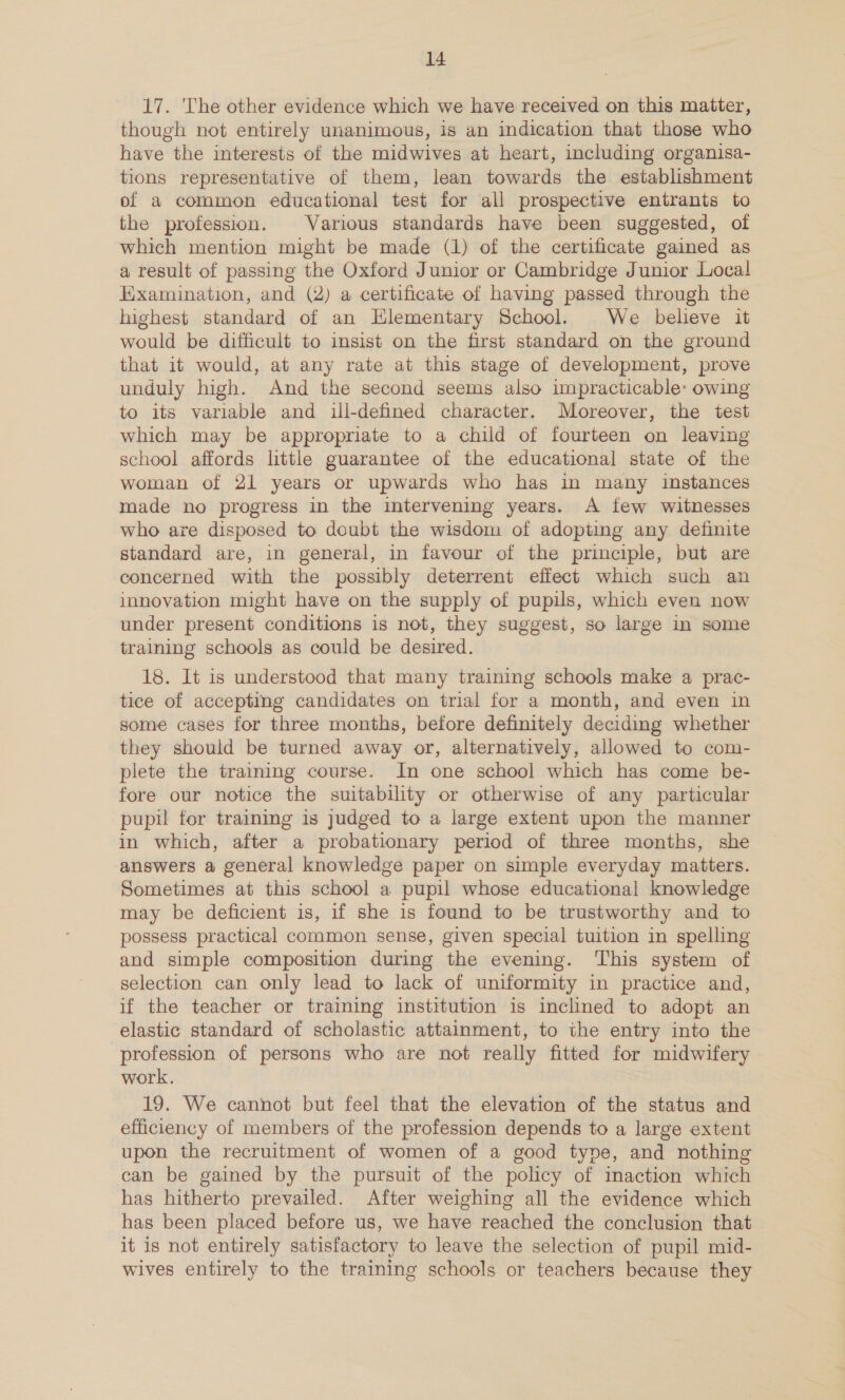 17. The other evidence which we have received on this matter, though not entirely unanimous, is an indication that those who have the interests of the midwives at heart, including organisa- tions representative of them, lean towards the establishment of a common educational test for all prospective entrants to the profession. Various standards have been suggested, of which mention might be made (1) of the certificate gained as a result of passing the Oxford Junior or Cambridge Junior Local Examination, and (2) a certificate of having passed through the highest standard of an Elementary School. We believe it would be difficult to insist on the first standard on the ground that it would, at any rate at this stage of development, prove unduly high. And the second seems also impracticable: owing to its variable and ill-defined character. Moreover, the test which may be appropriate to a child of fourteen on leaving school affords little guarantee of the educational state of the woman of 21 years or upwards who has in many instances made no progress in the intervening years. A few witnesses who are disposed to doubt the wisdom of adopting any definite standard are, in general, in favour of the principle, but are concerned with the possibly deterrent effect which such an innovation might have on the supply of pupils, which even now under present conditions is not, they suggest, so large in some training schools as could be desired. 18. It is understood that many training schools make a prac- tice of accepting candidates on trial for a month, and even in some cases for three months, before definitely deciding whether they should be turned away or, alternatively, allowed to com- plete the traming course. In one school which has come be- fore our notice the suitability or otherwise of any particular pupil for training is judged to a large extent upon the manner in which, after a probationary period of three months, she answers a general knowledge paper on simple everyday matters. Sometimes at this school a pupil whose educational knowledge may be deficient is, if she is found to be trustworthy and to possess practical common sense, given special tuition in spelling and simple composition during the evening. This system of selection can only lead to lack of uniformity in practice and, if the teacher or training institution is inclined to adopt an elastic standard of scholastic attainment, to the entry into the profession of persons who are not really fitted for midwifery work. 19. We cannot but feel that the elevation of the status and efficiency of members of the profession depends to a large extent upon the recruitment of women of a good type, and nothing can be gained by the pursuit of the policy of imaction which has hitherto prevailed. After weighing all the evidence which has been placed before us, we have reached the conclusion that it is not entirely satisfactory to leave the selection of pupil mid- wives entirely to the training schools or teachers because they