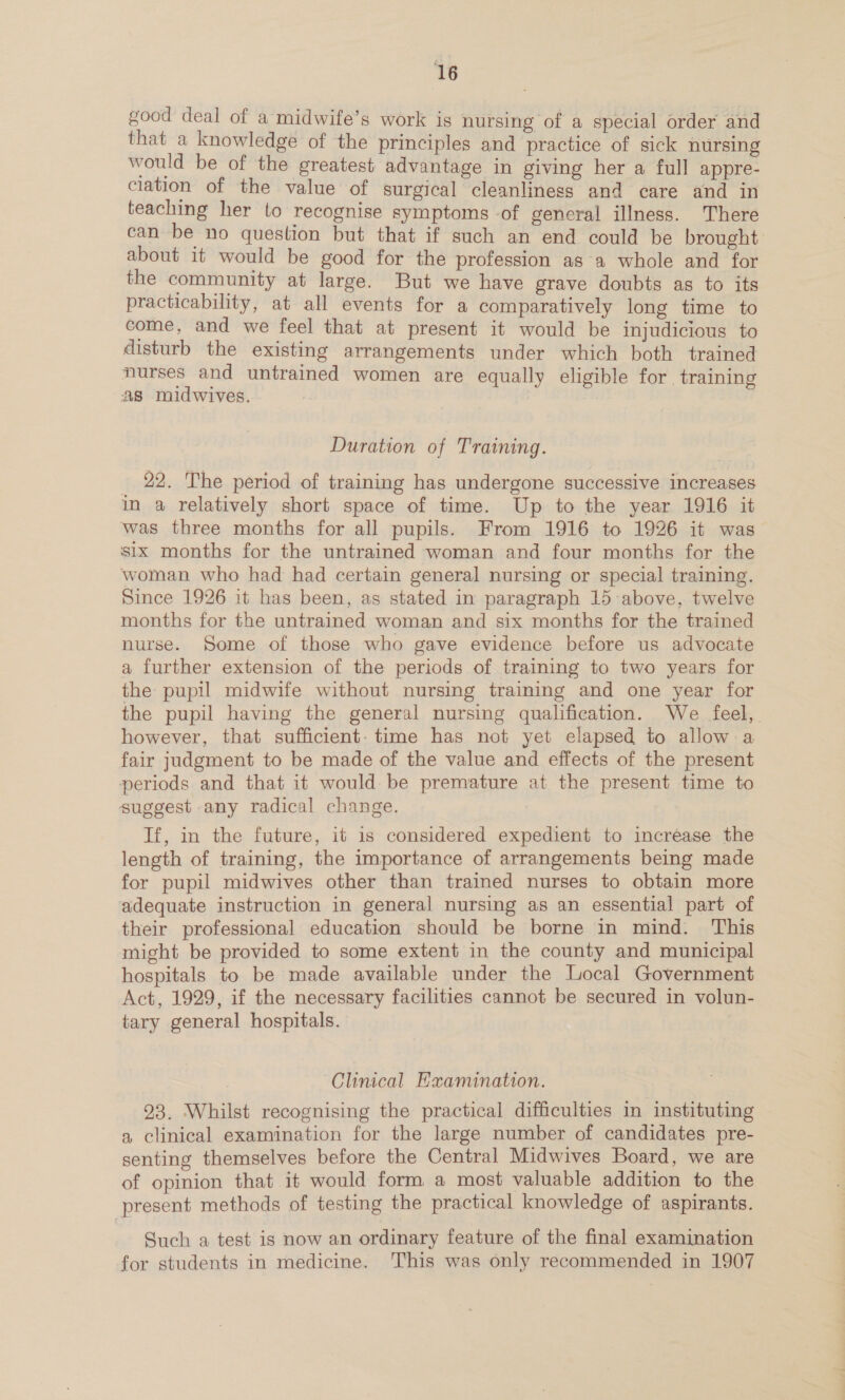 good deal of a midwife’s work is nursing of a special order and that a knowledge of the principles and practice of sick nursing would be of the greatest advantage in giving her a full appre- ciation of the value of surgical cleanliness and care and in teaching her to recognise symptoms of general illness. There can be no question but that if such an end could be brought about it would be good for the profession as a whole and for the community at large. But we have grave doubts as to its practicability, at all events for a comparatively long time to come, and we feel that at present it would be injudicious to disturb the existing arrangements under which both trained nurses and untrained women are equally eligible for. training As midwives. Duration of Training. _ 22. The period of training has undergone successive increases in a relatively short space of time. Up to the year 1916 it was three months for all pupils. From 1916 to 1926 it was six months for the untrained woman and four months for the woman who had had certain general nursing or special training. Since 1926 it has been, as stated in paragraph 15 above, twelve months for the untrained woman and six months for the trained nurse. Some of those who gave evidence before us advocate a further extension of the periods of training to two years for the pupil midwife without nursing training and one year for the pupil having the general nursing qualification. We feel, however, that sufficient: time has not yet elapsed to allow a fair judgment to be made of the value and effects of the present periods and that it would be premature at the present time to suggest any radical change. If, in the future, it is considered expedient to increase the length of training, the importance of arrangements being made for pupil midwives other than trained nurses to obtain more adequate instruction in general nursing as an essential part of their professional education should be borne in mind. This might be provided to some extent in the county and municipal hospitals to be made available under the Local Government Act, 1929, if the necessary facilities cannot be secured in volun- tary general hospitals. Clinical Hxamination. 23. Whilst recognising the practical difficulties in instituting a clinical examination for the large number of candidates pre- senting themselves before the Central Midwives Board, we are of opinion that it would form a most valuable addition to the present methods of testing the practical knowledge of aspirants. Such a test is now an ordinary feature of the final examination for students in medicine. This was only recommended in 1907