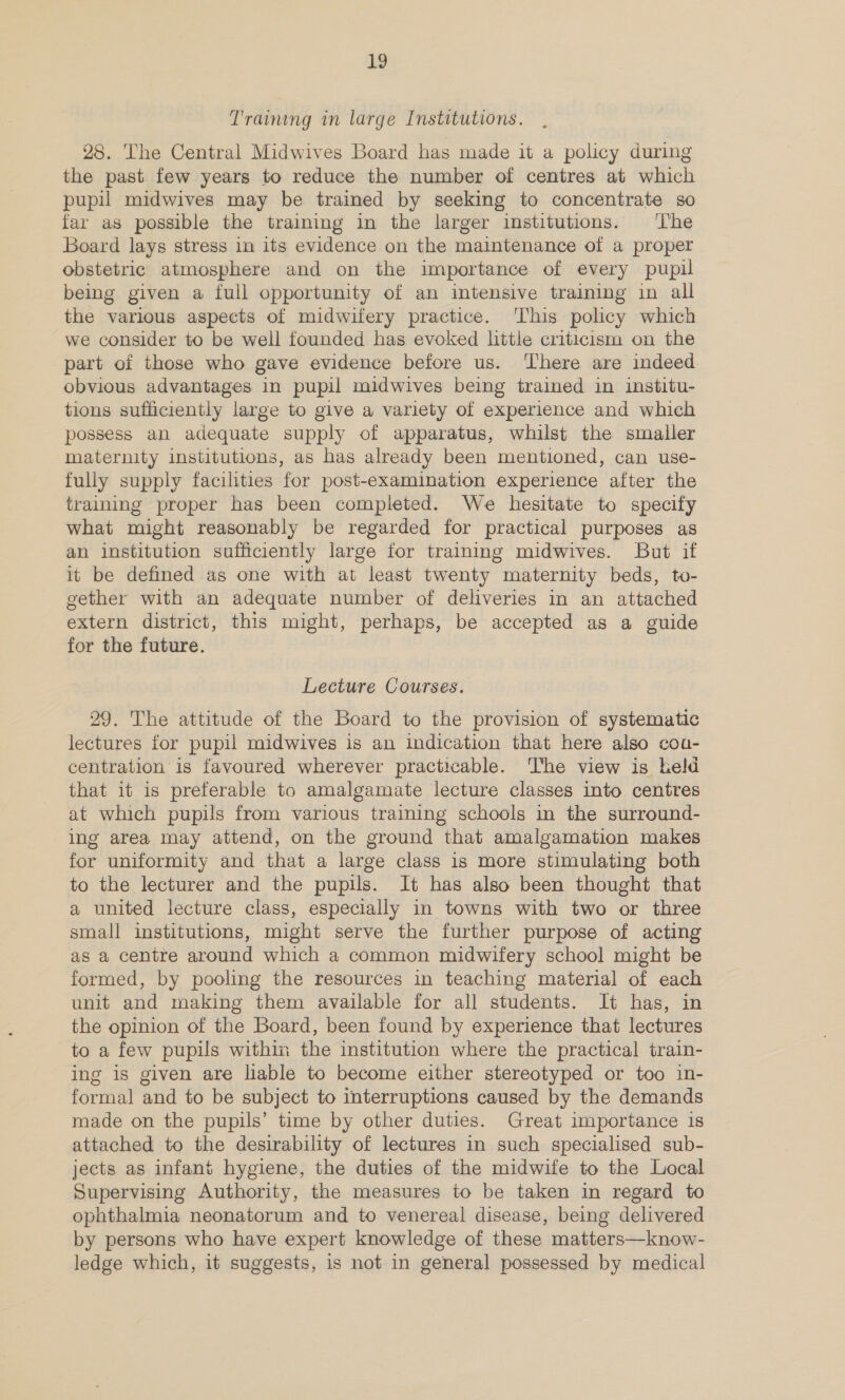 Traimmg in large Institutions. 28. The Central Midwives Board has made it a policy during the past few years to reduce the number of centres at which pupil midwives may be trained by seeking to concentrate so far as possible the training in the larger institutions. ‘The Board lays stress in its evidence on the maintenance of a proper obstetric atmosphere and on the importance of every pupil being given a full opportunity of an intensive training in all the various aspects of midwifery practice. This policy which we consider to be well founded has evoked little criticism on the part of those who gave evidence before us. ‘There are indeed obvious advantages in pupil midwives being trained in institu- tions sufficiently large to give a variety of experience and which possess an adequate supply of apparatus, whilst the smaller maternity institutions, as has already been mentioned, can use- fully supply facilities for post-examination experience after the training proper has been completed. We hesitate to specify what might reasonably be regarded for practical purposes as an institution sufficiently large for training midwives. But if it be defined as one with at least twenty maternity beds, to- gether with an adequate number of deliveries in an attached extern district, this might, perhaps, be accepted as a guide for the future. Lecture Courses. 29. The attitude of the Board to the provision of systematic lectures for pupil midwives is an indication that here also cou- centration is favoured wherever practicable. The view is held that it is preferable to amalgamate lecture classes into centres at which pupils from various training schools in the surround- ing area may attend, on the ground that amalgamation makes for uniformity and that a large class is more stimulating both to the lecturer and the pupils. It has also been thought that a united lecture class, especially in towns with two or three small institutions, might serve the further purpose of acting as a centre around which a common midwifery school might be formed, by pooling the resources in teaching material of each unit and making them available for all students. It has, in the opinion of the Board, been found by experience that lectures to a few pupils within the institution where the practical train- ing is given are liable to become either stereotyped or too in- formal and to be subject to interruptions caused by the demands made on the pupils’ time by other duties. Great importance is attached to the desirability of lectures in such specialised sub- jects as infant hygiene, the duties of the midwife to the Local Supervising Authority, the measures to be taken in regard to ophthalmia neonatorum and to venereal disease, being delivered by persons who have expert knowledge of these matters—know- ledge which, it suggests, is not in general possessed by medical