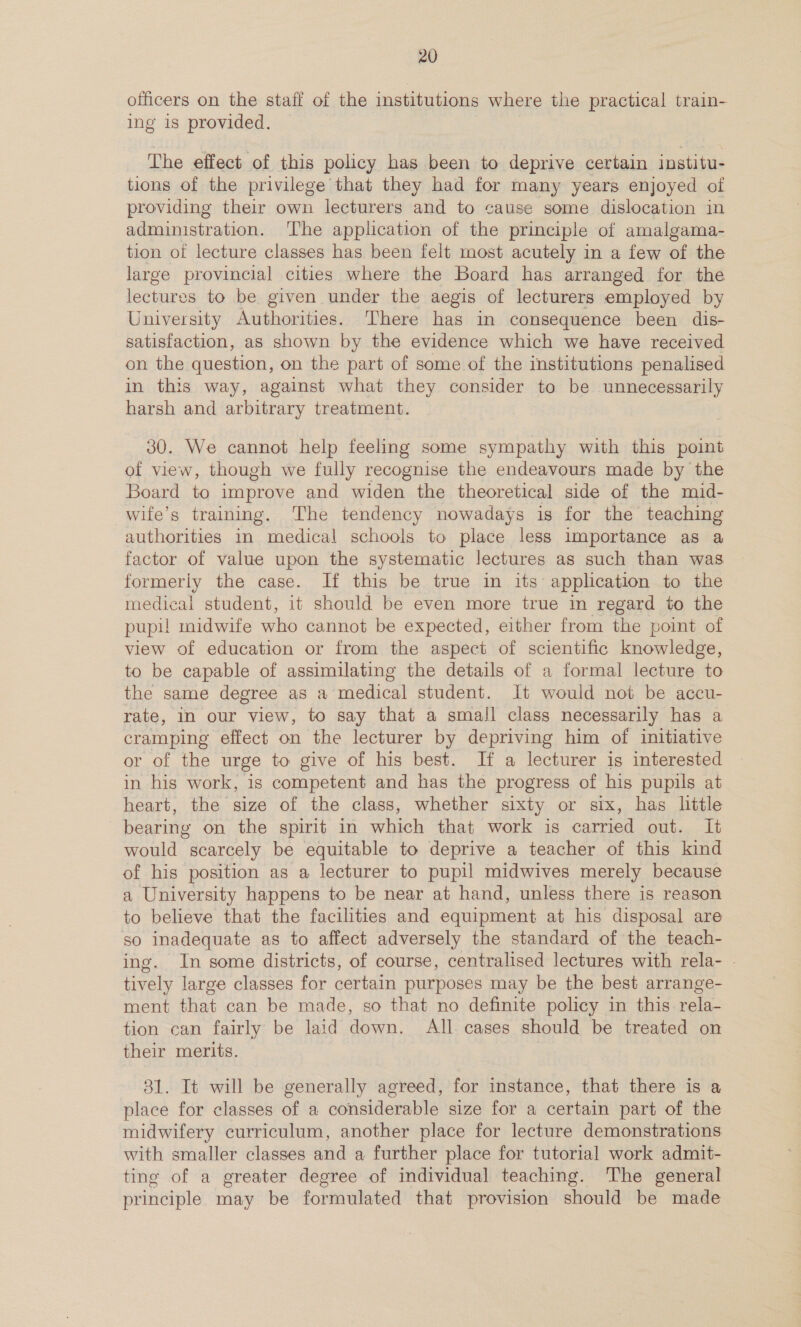 officers on the staff of the institutions where the practical train- ing is provided. The effect of this policy has been to deprive certain institu- tions of the privilege that they had for many years enjoyed of providing their own lecturers and to cause some dislocation in administration. ‘The application of the principle of amalgama- tion of lecture classes has been felt most acutely in a few of the large provincial cities where the Board has arranged for the lectures to be given under the aegis of lecturers employed by University Authorities. There has in consequence been dis- satisfaction, as shown by the evidence which we have received on the question, on the part of some of the institutions penalised in this way, against what they consider to be unnecessarily harsh and arbitrary treatment. 30. We cannot help feeling some sympathy with this point of view, though we fully recognise the endeavours made by the Board to improve and widen the theoretical side of the mid- wife’s training. The tendency nowadays is for the teaching authorities in medical schools to place less importance as a factor of value upon the systematic lectures as such than was formerly the case. If this be true in its application to the medical student, it should be even more true in regard to the pupi! midwife who cannot be expected, either from the point of view of education or from the aspect of scientific knowledge, to be capable of assimilating the details of a formal lecture to the same degree as a medical student. It would not be accu- rate, in our view, to say that a small class necessarily has a cramping effect on the lecturer by depriving him of initiative or of the urge to give of his best. If a lecturer is interested in his work, is competent and has the progress of his pupils at heart, the size of the class, whether sixty or six, has little bearing on the spirit in which that work is carried out. It would scarcely be equitable to deprive a teacher of this kind of his position as a lecturer to pupil midwives merely because a University happens to be near at hand, unless there is reason to believe that the facilities and equipment at his disposal are so inadequate as to affect adversely the standard of the teach- ing. In some districts, of course, centralised lectures with rela- - tively large classes for certain purposes may be the best arrange- ment that can be made, so that no definite policy in this. rela- tion can fairly be laid down. All. cases should be treated on their merits. | 31. It will be generally agreed, for instance, that there is a place for classes of a considerable size for a certain part of the midwifery curriculum, another place for lecture demonstrations with smaller classes and a further place for tutorial work admit- ting of a greater degree of individual teaching. The general principle may be formulated that provision should be made