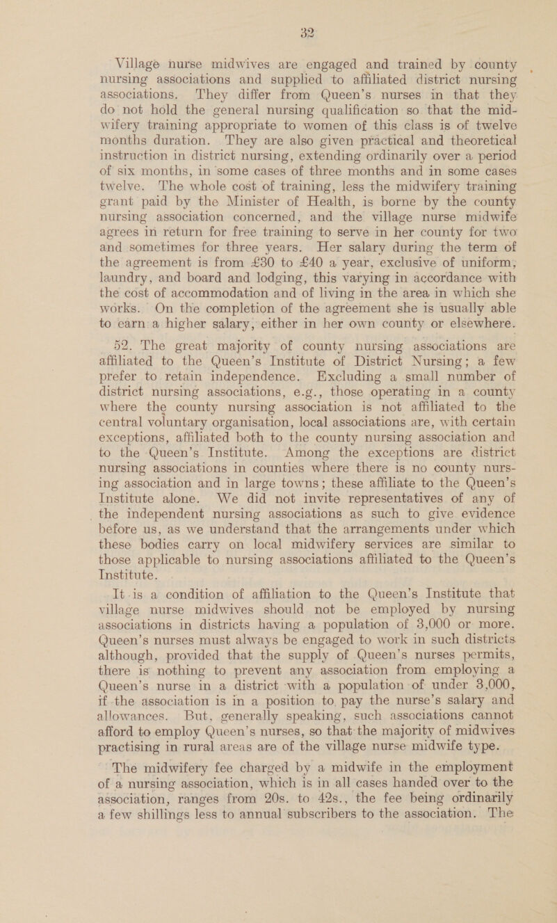 Village nurse midwives are engaged and trained by county nursing associations and supplied to affiliated district nursing associations. They differ from Queen’s nurses in that they do not hold the general nursing qualification so that the mid- wifery training appropriate to women of this class is of twelve months duration. They are also given practical and theoretical instruction in district nursing, extending ordinarily over a period of six months, in some cases of three months and in some cases twelve. ‘The whole cost of training, less the midwifery training erant paid by the Minister of Health, is borne by the county nursing association concerned, and the village nurse midwife agrees in return for free training to serve in her county for two and sometimes for three years. Her salary during the term of the agreement is from £30 to £40 a year, exclusive of uniform, laundry, and board and lodging, this varying in accordance with the cost of accommodation and of living in the area in which she works. On the completion of the agreement she is usually able to earn'a higher salary, either in her own county or elsewhere. 52. The great majority of county nursing associations are affiliated to the Queen’s Institute of District Nursing; a few prefer to retain independence. Excluding a small number of district nursing associations, e.g., those operating in a county where the county nursing association is not affiliated to the central voluntary organisation, local associations are, with certain exceptions, affiliated both to the county nursing association and to the Queen’s Institute. Among the exceptions are district nursing associations in counties where there is no county nurs- ing association and in large towns; these affiliate to the Queen’s Institute alone. We did not invite representatives of any of _the independent nursing associations as such to give evidence before us, as we understand that the arrangements under which these bodies carry on local midwifery services are similar to those applicable to nursing associations affihated to the Queen’s Institute. It-is a condition of affiliation to the Queen’s Institute that village nurse midwives should not be employed by nursing associations in districts having a population of 3,000 or more. Queen’s nurses must always be engaged to work in such districts although, provided that the supply of Queen’s nurses permits, there is nothing to prevent any association from employing a Queen’s nurse in a district with a population of under 3,000, if the association is in a position to, pay the nurse’s salary and allowances. But, generally speaking, such associations cannot afford to employ Queen’s nurses, so that: the majority of midwives: practising in rural areas are of the village nurse midwife type. The midwifery fee charged by a midwife in the employment of a nursing association, which is in all cases handed over to the association, ranges from 20s. to 42s., the fee being ordinarily a few shillings less to annual Baibachiena to the association. The