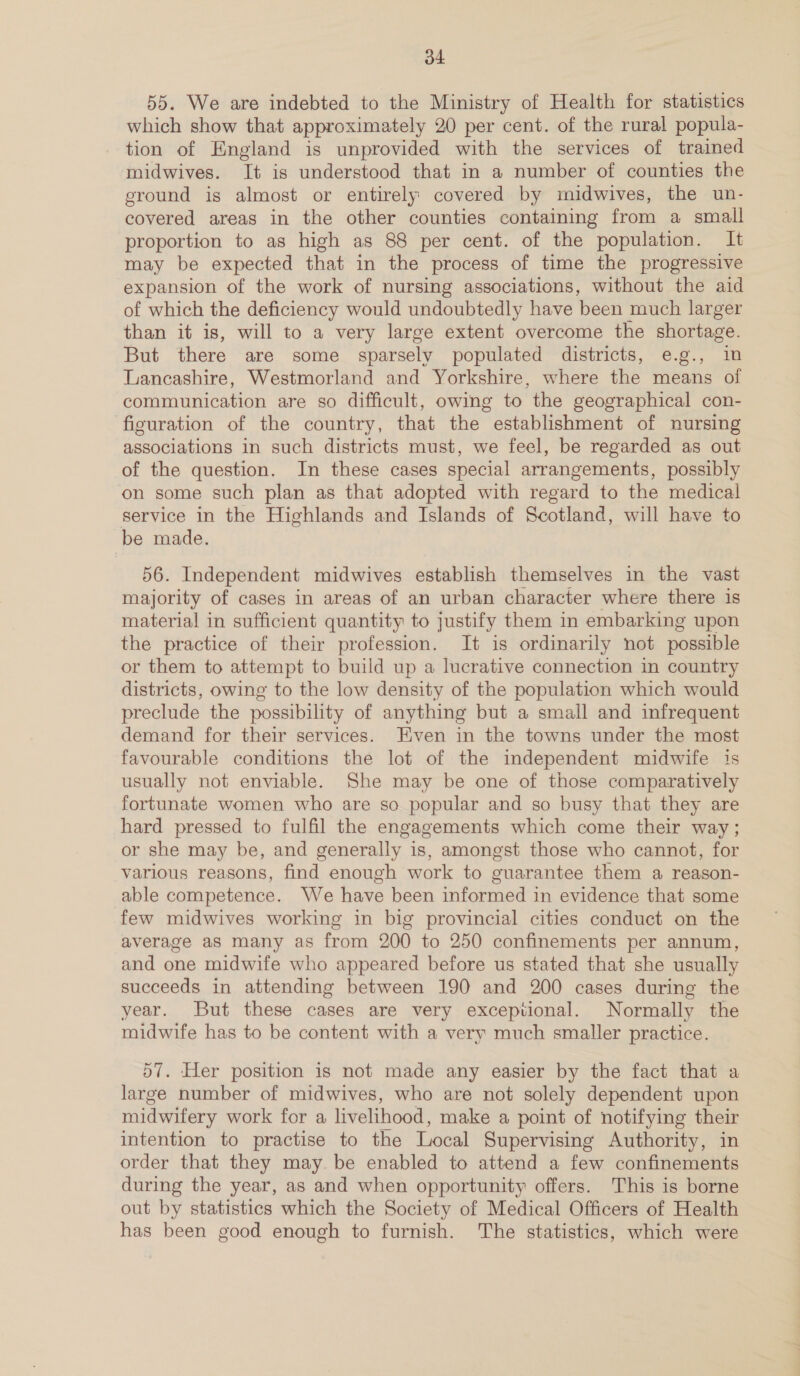 d4 55. We are indebted to the Ministry of Health for statistics which show that approximately 20 per cent. of the rural popula- tion of England is unprovided with the services of trained midwives. It is understood that in a number of counties the ground is almost or entirely covered by midwives, the un- covered areas in the other counties containing from a small proportion to as high as 88 per cent. of the population. It may be expected that in the process of time the progressive expansion of the work of nursing associations, without the aid of which the deficiency would undoubtedly have been much larger than it is, will to a very large extent overcome the shortage. But there are some sparsely populated districts, e.g., im Lancashire, Westmorland and Yorkshire, where the means of communication are so difficult, owing to the geographical con- figuration of the country, that the establishment of nursing associations in such districts must, we feel, be regarded as out of the question. In these cases special arrangements, possibly on some such plan as that adopted with regard to the medical service in the Highlands and Islands of Scotland, will have to be made. 56. Independent midwives establish themselves in the vast majority of cases in areas of an urban character where there is material in sufficient quantity to justify them in embarking upon the practice of their profession. It is ordinarily not possible or them to attempt to build up a lucrative connection in country districts, owing to the low density of the population which would preclude the possibility of anything but a small and infrequent demand for their services. Even in the towns under the most favourable conditions the lot of the mdependent midwife is usually not enviable. She may be one of those comparatively fortunate women who are so popular and so busy that they are hard pressed to fulfil the engagements which come their way; or she may be, and generally is, amongst those who cannot, for various reasons, find enough work to guarantee them a reason- able competence. We have been informed in evidence that some few midwives working in big provincial cities conduct on the average as many as from 200 to 250 confinements per annum, and one midwife who appeared before us stated that she usually succeeds in attending between 190 and 200 cases during the year. But these cases are very exceptional. Normally the midwife has to be content with a very much smaller practice. 57. Her position is not made any easier by the fact that a large number of midwives, who are not solely dependent upon midwifery work for a livelihood, make a point of notifying their intention to practise to the Local Supervising Authority, in order that they may be enabled to attend a few confinements during the year, as and when opportunity offers. This is borne out by statistics which the Society of Medical Officers of Health has been good enough to furnish. The statistics, which were