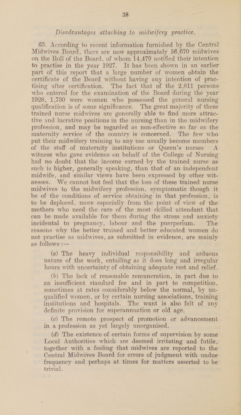 Disadvantages attaching to midwifery practice. 63. According to recent information furnished by the Central Midwives Board, there are now approximately 56,670 midwives on the Roll of the Board, of whom 14,479 notified their intention to practise in the year 1927. It has been shown in an earlier part of this report that a large number of women obtain the certificate of the Board without having any intention of prac- tising after certification. The fact that of the 2,811 persons who entered for the examination of the Board during the year 1928, 1,730 were women who possessed the general nursing qualification is of some significance. The great majority of these trained nurse midwives are generally able to find more attrac- tive and lucrative positions in the nursing than in the midwifery profession, and may be regarded as non-effective so far as the maternity service of the country is concerned. The few who put their midwifery training to any use usually become members of the staff of maternity institutions or Queen’s nurses A witness who gave evidence on behalf of the College of Nursing had no doubt that the income earned by the trained nurse as such is higher, generally speaking, than thaf of an independent midwife, and similar views have been expressed by other wit- nesses. We cannot but feel that the loss of these trained nurse midwives to the midwifery profession, symptomatic though it be of the conditions of service obtaining in that profession, is to be deplored, more especially from the point of view of the mothers who need the care of the most skilled attendant that can be made available for them during the stress and anxiety incidental to pregnancy, labour and the puerperium. ~© The reasons why the better trained and better educated women do not practise as midwives, as submitted in evidence, are mainly as follows :— (a) The heavy individual responsibility and arduous nature of the work, entailing as it does long and irregular hours with uncertainty of obtaining adequate rest and relief. (b) The lack of reasonable remuneration, in part due to an insufficient standard fee and in part to competition, sometimes at rates considerably below the normal, by un- qualified women, or by certain nursing associations, training. institutions and hospitals. The want is also felt of any definite provision for superannuation or old age. (c) The remote prospect of promotion or advancement in a profession as yet largely unorganised. (d) The existence of certain forms of supervision by some Local Authorities which are deemed irritating and futile, together with a feeling that midwives are reported to the Central Midwives Board for errors of judgment with undue frequency and perhaps at times for matters asserted to be trivial. : |