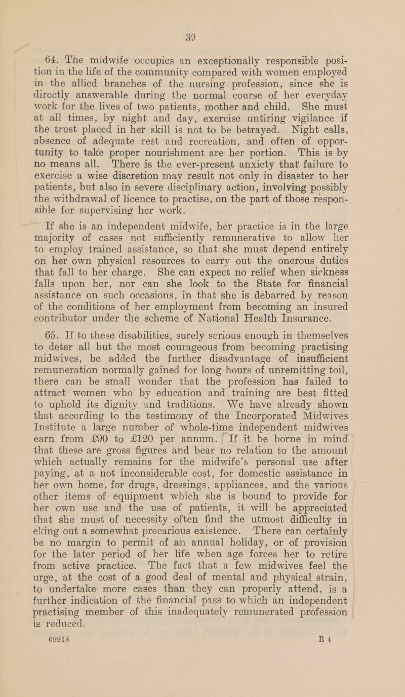 64. The midwife occupies an exceptionally responsible posi- tion in the life of the community compared with women employed in the allied branches of the nursing profession, since she is directly answerable during the normal course of her everyday work for the lives of two patients, mother and child. She must at all times, by night and day, exercise untiring vigilance if the trust placed in her skill is not to be betrayed. Night calls, absence of adequate rest and recreation, and often of oppor- tunity to take proper nourishment are her portion. This is by no means all. There is the ever-present anxiety that failure to exercise a wise discretion may result not only in disaster to her patients, but also in severe disciplinary action, involving possibly the withdrawal of licence to practise, on the part of those respon- sible for supervising her work. If she is an independent midwife, Hier practice is in the large majority of cases not sufficiently ‘remunerative to allow her to employ trained assistance, so that she must depend entirely on her own physical resources to carry out the onerous duties that fall to her charge. She can expect no relief when sickness falls upon her, nor can she look to the State for financial assistance on such occasions, in that she is debarred by reason of the conditions of her employment from becoming an insured contributor under the scheme of National Health Insurance. 65. If to these disabilities, surely serious enough in themselves to deter all but the most courageous from becoming practising midwives, be added the further disadvantage of insufficient remuneration normally gained for long hours of unremitting toil, there can be small wonder that the profession has failed to attract women who by education and training are best fitted to uphold its dignity and traditions. We have already shown that according to the testimony of the Incorporated Midwives Institute a large number of whole-time independent midwives earn from £90 to £120 per annum. If it be borne in mind that these are gross figures and bear no relation to the amount which actually remains for the midwife’s personal use after paying, at a not inconsiderable cost, for domestic assistance in her own home, for drugs, dressings, appliances, and the various other items of equipment which she is bound to provide for her own use and the use of patients, it will be appreciated that she must of necessity often find the utmost difficulty in eking out a somewhat precarious existence. There can certainly be no margin to permit of an annual holiday, or of provision for the later period of her life when age forces her to retire from active practice. The fact that a few midwives feel the urge, at the cost of a good deal of mental and physical strain, to undertake more cases than they can properly attend, is a further indication of the financial pass to which an independent practising member of this inadequately remunerated profession is reduced.