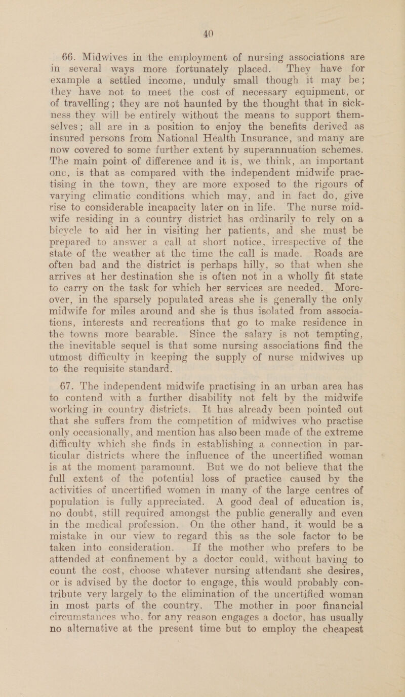 4() 66. Midwives in the employment of nursing associations are in several ways more fortunately placed. They have for example a settled income, unduly small though it may be; they have not to meet the cost of necessary equipment, or of travelling; they are not haunted by the thought that in sick- ness they will be entirely without the means to support them- selves; all are in a position to enjoy the benefits derived as insured persons from National Health Insurance, and many are now covered to some further extent by superannuation schemes. The main point of difference and it is, we think, an important one, is that as compared with the independent midwife prac- tising in the town, they are more exposed to the rigours of varying climatic conditions which may, and in fact do, give rise to considerable incapacity later on in life. The nurse mid- wife residing in a country district has ordinarily to rely on a bicycle to aid her in visiting her patients, and she must be prepared to answer a call at short notice, irrespective of the state of the weather at the time the call is made. Roads are often bad and the district is perhaps hilly, so that when she arrives at her destination she is often not in a wholly fit state to carry on the task for which her services are needed. More- over, in the sparsely populated areas she is generally the only midwife for miles around and she is thus isolated from associa- tions, interests and recreations that go to make residence in the towns more bearable. Since the salary is not tempting, the inevitable sequel is that some nursing associations find the utmost difficulty in keeping the supply of nurse midwives up to the requisite standard. 67. The independent midwife practising in an urban area has to contend with a further disability not felt by the midwife working in country districts. It has already been pointed out that she suffers from the competition of midwives who practise only occasionally, and mention has also been made of the extreme difficulty which she finds in establishing a connection in par- ticular districts where the influence of the uncertified woman is at the moment paramount. But we do not believe that the full extent of the potential loss of practice caused by the activities of uncertified women in many of the large centres of population is fully appreciated. A good deal of education is, no doubt, still required amongst the public generally and even in the medical profession. On the other hand, it would be a mistake in our view to regard this as the sole factor to be taken into consideration. If the mother who prefers to be attended at confinement by a doctor could, without having to count the cost, choose whatever nursing attendant she desires, or is advised by the doctor to engage, this would probably con- tribute very largely to the elimination of the uncertified woman in most parts of the country. The mother in poor financial circumstances who, for any reason engages a doctor, has usually no alternative at the present time but to employ the cheapest