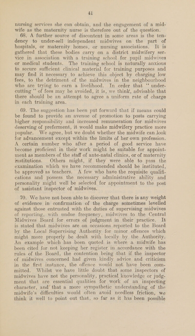4} nursing services she can obtain, and the engagement of a mid- wife as the maternity nurse is therefore out of the question. 68. A further source of discontent in some areas is the ten- dency to under-sell independent midwives on the part of hospitals, or maternity homes, or nursing associations. It is gathered that these bodies carry on a district midwifery ser- vice in association with a training school for pupil midwives or medical students. The training school is naturally anxious to secure sufficient clinical material for training purposes and may find it necessary to achieve this object by charging low fees, to the detriment of the midwives in the neighbourhood who are trying to earn a livelihood. In order that ‘‘ under- cutting ’’ of fees may be avoided, it 1s, we think’, advisable that there should be an attempt to agree a uniform rate of charge in each training area. 69. The suggestion has been put forward that if means could be found to provide an avenue of promotion to posts carrying higher responsibility and increased remuneration for midwives deserving of preferment, it would make midwifery practice more popular. We agree, but we doubt whether the midwife can look for advancement except within the limits of her own profession. A certain number who after a period of good service have become proficient in their work might be suitable for appoint- ment as members of the staff of ante-natal clinics, or of maternity institutions. Others might, if they were able to pass the examination which we have recommended should be instituted, be approved as teachers. A few who have the requisite qualifi- cations and possess the necessary administrative ability and personality might well be selected for appointment to the post of assistant inspector of midwives. 70. We have not been able to discover that there is any weight of evidence in confirmation of the charge sometimes levelled against those entrusted with the duties of supervising midwives of reporting, with undue frequency, midwives to the Central Midwives Board for errors of judgment in their practice. It is stated that midwives are on occasions reported to the Board by the Local Supervising Authority for minor offences which might more properly be dealt with locally by the Authority. An example which has been. quoted is where a midwife has been cited for not keeping her register in accordance with the rules of the Board, the contention being that if the inspector of midwives concerned had given kindly advice and criticism in the first instance, the offence would not. have been com- mitted. Whilst we have little doubt that. some inspectors of midwives have not the personality, practical knowledge or judg- ment that are essential qualities for work of an inspecting character, and that a more sympathetic understanding of the midwife’s difficulties would often avoid needless friction, ww think it well to point out that, so far as it has been possible