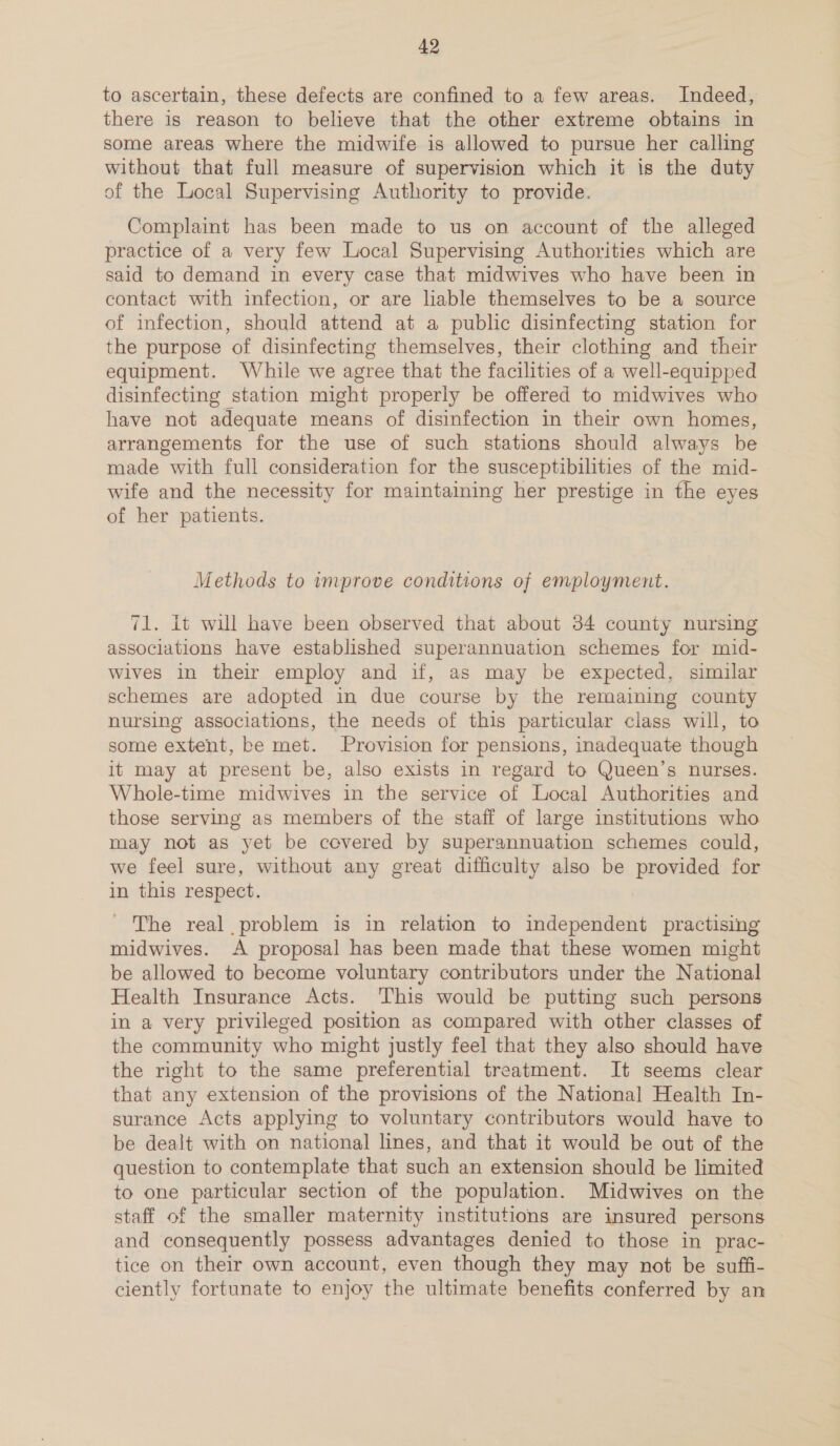to ascertain, these defects are confined to a few areas. Indeed, there is reason to believe that the other extreme obtains in some areas where the midwife is allowed to pursue her calling without that full measure of supervision which it is the duty of the Local Supervising Authority to provide. Complaint has been made to us on account of the alleged practice of a very few Local Supervising Authorities which are said to demand in every case that midwives who have been in contact with infection, or are liable themselves to be a source of infection, should attend at a public disinfecting station for the purpose of disinfecting themselves, their clothing and their equipment. While we agree that the facilities of a well-equipped disinfecting station might properly be offered to midwives who have not adequate means of disinfection in their own homes, arrangements for the use of such stations should always be made with full consideration for the susceptibilities of the mid- wife and the necessity for maintaining her prestige in the eyes of her patients. Methods to improve conditions of employment. 71. it will have been observed that about 34 county nursing associations have established superannuation schemes for mid- wives in their employ and if, as may be expected, similar schemes are adopted in due course by the remaining county nursing associations, the needs of this particular class will, to some extent, be met. Provision for pensions, inadequate though it may at present be, also exists in regard to Queen’s nurses. Whole-time midwives in the service of Local Authorities and those serving as members of the staff of large institutions who may not as yet be covered by superannuation schemes could, we feel sure, without any great difficulty also be provided for in this respect. | - The real problem is in relation to independent practising midwives. A proposal has been made that these women might be allowed to become voluntary contributors under the National Health Insurance Acts. This would be putting such persons in a very privileged position as compared with other classes of the community who might justly feel that they also should have the right to the same preferential treatment. It seems clear that any extension of the provisions of the National Health In- surance Acts applying to voluntary contributors would have to be dealt with on national lines, and that it would be out of the question to contemplate that such an extension should be limited to one particular section of the population. Midwives on the staff of the smaller maternity institutions are insured persons and consequently possess advantages denied to those in prac- — tice on their own account, even though they may not be suffi- ciently fortunate to enjoy the ultimate benefits conferred by an