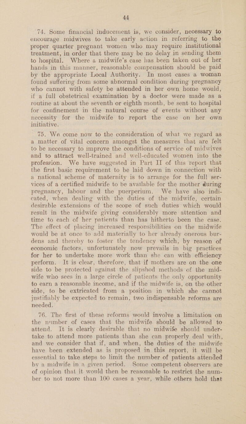 +4 74. Some financial inducement is, we consider, necessary to encourage midwives to take early action in referring to the proper quarter pregnant women who may require institutional treatment, in order that there may be no delay in sending them to hospital. Where a midwife’s case lias been taken oul of her hands in this manner, reasonable compensation should be paid by the appropriate Local Authority. In most cases a woman found suffering from some abnormal condition during pregnancy who cannot with safety be attended in her own home would, if a full obstetrical examination by a doctor were made as a routine at about the seventh or eighth month, be sent to hospital for confinement in the natural course of events without any necessity for the midwife to report the case on her own initiative. 75. We come now to the consideration of what we regard as a matter of vital concern amongst the measures that are felt to be necessary to improve the conditions of service of midwives and to attract well-trained and well-educated women into the profession. We have suggested in Part IT of this report that the first basic requirement to be laid down in connection with a national scheme of maternity is to arrange for the full ser- vices of a certified midwife to be available for the mother during pregnancy, labour and the puerperium. We have also indi- cated, when dealing with the duties of the midwife, certain desirable extensions of the scope of such duties which would result in the midwife giving considerably more attention and time to each of her patients than has hitherto been the case. The effect of placing increased responsibilities on the midwife would be at once to add materially to her already onerous bur- dens and thereby to foster the tendency which, by reason of economic factors, unfortunately now prevails in big practices for her to undertake more work than she can with efficiency perform. It is clear, therefore, that if mothers are on the one side to be protected against the slipshod methods of the mid- wife who sees in a large circle of patients the only opportunity to earn a reasonable income, and if the midwife is, on the other side, to be extricated from a position in which she cannot justifiably be expected to remain, two indispensable reforms are needed. 76. The first of these reforms would involve a limitation on the number of cases that the midwife should be allowed to attend. It is clearly desirable that no midwife should under- take to attend more patients than she can properly deal with, and we consider that if, and when, the duties of the midwife have been extended as is proposed in this report, it will be essential to take steps to limit the number of patients attended by a midwife in a given period. Some competent observers are of opinion that it would then be reasonable to restrict the num- ber to not mere than 100 cases a year, while others hold that