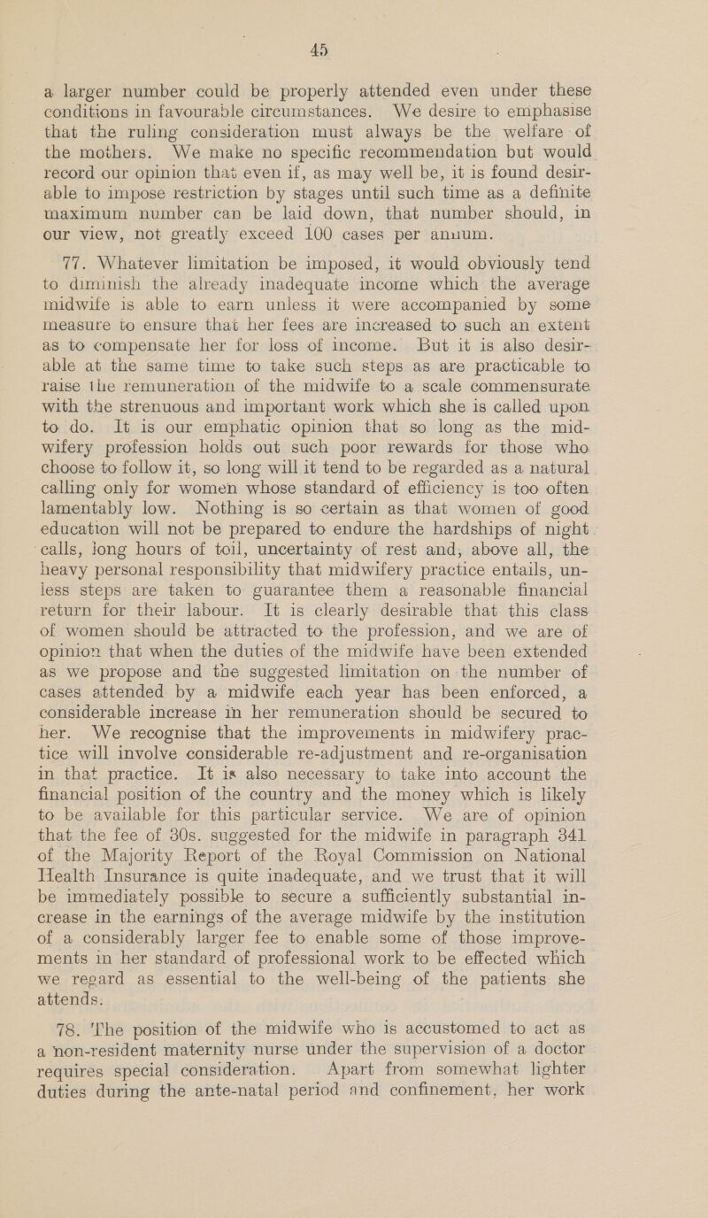 a larger number could be properly attended even under these conditions in favourable circumstances. We desire to emphasise that the ruling consideration must always be the welfare of the mothers. We make no specific recommendation but would. record our opinion that even if, as may well be, it is found desir- able to impose restriction by stages until such time as a definite maximum number can be laid down, that number should, in our view, not greatly exceed 100 cases per anuum. 77. Whatever limitation be imposed, it would obviously tend to diminish the already inadequate income which the average midwife is able to earn unless it were accompanied by some measure to ensure that her fees are increased to such an extent as to compensate her for loss of income. But it is also desir- able at the same time to take such steps as are practicable to raise tlie remuneration of the midwife to a scale commensurate with the strenuous and important work which she is called upon to do. It is our emphatic opinion that so long as the mid- wifery profession holds out such poor rewards for those who choose to follow it, so long will it tend to be regarded as a natural calling only for women whose standard of efficiency is too often lamentably low. Nothing is so certain as that women of good education will not be prepared to endure the hardships of night. ‘calls, jong hours of toil, uncertainty of rest and, above all, the heavy personal responsibility that midwifery practice entails, un- less steps are taken to guarantee them a reasonable financial return for their labour. It is clearly desirable that this class of women should be attracted to the profession, and we are of opinion that when the duties of the midwife have been extended as we propose and the suggested limitation on the number of cases attended by a midwife each year has been enforced, a considerable increase in her remuneration should be secured to her. We recognise that the improvements in midwifery prac- tice will involve considerable re-adjustment and re-organisation in that practice. It is also necessary to take into account the financial position of the country and the money which is likely to be available for this particular service. We are of opinion that the fee of 30s. suggested for the midwife in paragraph 341 of the Majority Report of the Royal Commission on National Health Insurance is quite inadequate, and we trust that it will be immediately possible to secure a sufficiently substantial in- crease in the earnings of the average midwife by the institution of a considerably larger fee to enable some of those improve- ments in her standard of professional work to be effected which we regard as essential to the well-being of the patients she attends. 78. The position of the midwife who is accustomed to act as a non-resident maternity nurse under the supervision of a doctor requires special consideration. Apart from somewhat lighter duties during the ante-natal period and confinement, her work