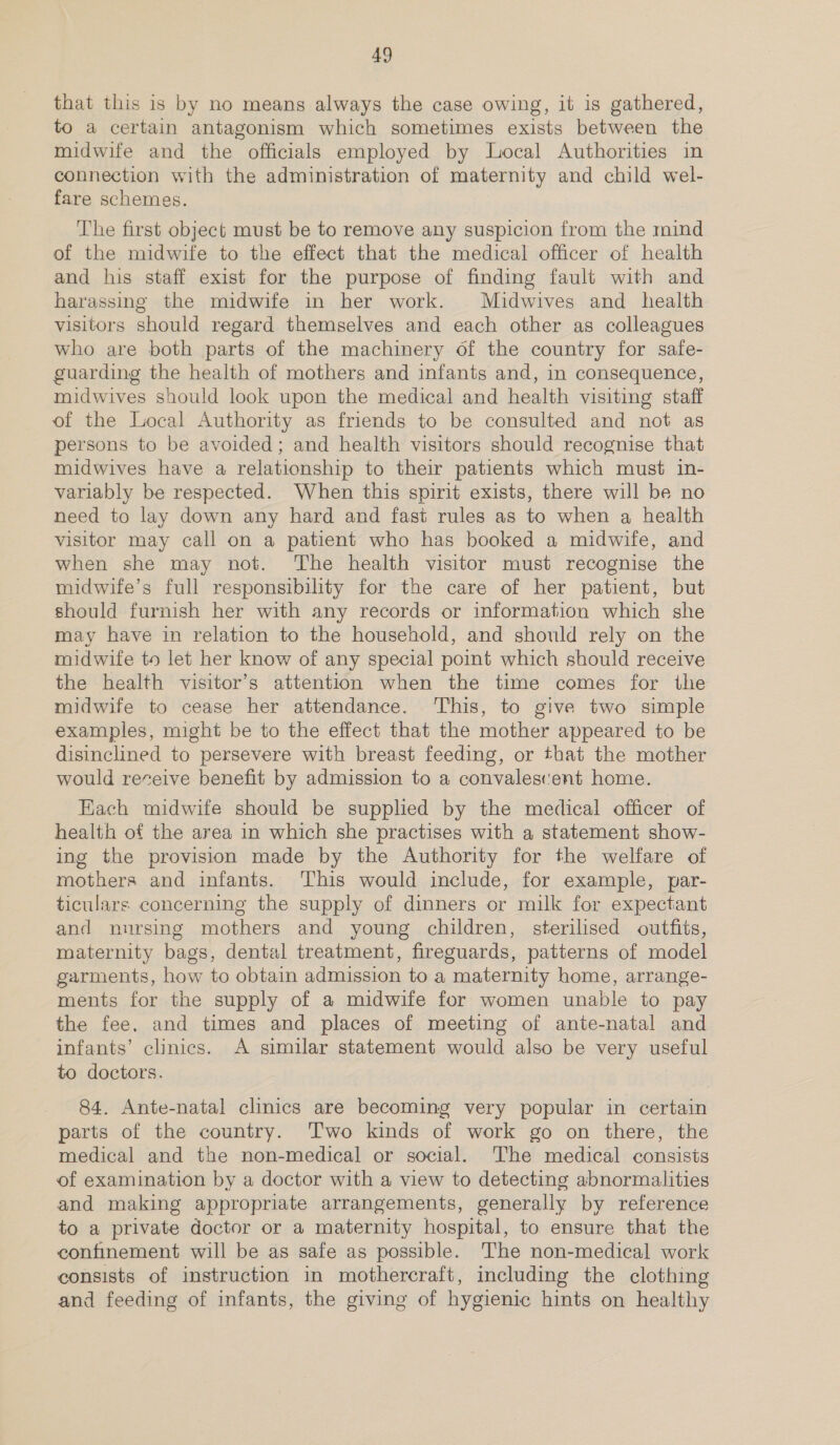 that this is by no means always the case owing, it is gathered, to a certain antagonism which sometimes exists between the midwife and the officials employed by Local Authorities in connection with the administration of maternity and child wel- fare schemes. The first object must be to remove any suspicion from the mind of the midwife to the effect that the medical officer of health and his staff exist for the purpose of finding fault with and harassing the midwife in her work. Midwives and health visitors should regard themselves and each other as colleagues who are both parts of the machinery of the country for safe- guarding the health of mothers and infants and, in consequence, midwives should look upon the medical and health visiting staff of the Local Authority as friends to be consulted and not as persons to be avoided; and health visitors should recognise that midwives have a relationship to their patients which must in- variably be respected. When this spirit exists, there will be no need to lay down any hard and fast rules as to when a health visitor may call on a patient who has booked a midwife, and when she may not. The health visitor must recognise the midwife’s full responsibility for the care of her patient, but should furnish her with any records or information which she may have in relation to the household, and should rely on the midwife to let her know of any special point which should receive the health visitor’s attention when the time comes for the midwife to cease her attendance. ‘This, to give two simple examples, might be to the effect that the mother appeared to be disinclined to persevere with breast feeding, or that the mother would receive benefit by admission to a convalescent home. Each midwife should be supplied by the medical officer of health of the area in which she practises with a statement show- ing the provision made by the Authority for the welfare of mothers and infants. This would include, for example, par- ticulars concerning the supply of dinners or milk for expectant and nursing mothers and young children, sterilised outfits, maternity bags, dental treatment, fireguards, patterns of model garments, how to obtain admission to a maternity home, arrange- ments for the supply of a midwife for women unable to pay the fee. and times and places of meeting of ante-natal and infants’ clinics. A similar statement would also be very useful to doctors. 84. Ante-natal clinics are becoming very popular in certain parts of the country. Two kinds of work go on there, the medical and the non-medical or social. The medical consists of examination by a doctor with a view to detecting abnormalities and making appropriate arrangements, generally by reference to a private doctor or a maternity hospital, to ensure that the confinement will be as safe as possible. The non-medical work consists of instruction in mothercraft, including the clothing and feeding of infants, the giving of hygienic hints on healthy