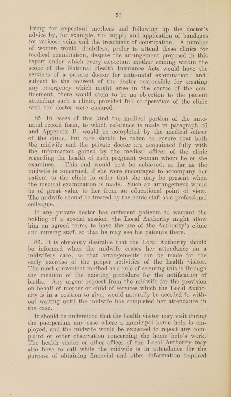 30 living for expectant mothers and following up the doctor’s advice by, for example, the supply and application of bandages for varicose veins and the treatment of constipation. A number of women would, doubtless, prefer to attend these clinics for report under which every expectant mother coming within the scope of the National Health Insurance Acts would have the services of a private doctor for ante-natal examination; and, subject to the consent of the doctor responsible for treating any emergency which might arise in the course of the con- finement, there would seem to be no objection to the patient attending such a clinic, provided full co-operation of the clinic with the doctor were ensured. 85. In cases of this kind the medical portion of the ante- natal record form, to which reference is made in paragraph 46 and Appendix B, would be completed by the medical officer of the clinic, but care should be taken to ensure that both the midwife and the private doctor are acquainted fully with the information gained by the medical officer of the clinic regarding the health of each pregnant woman whom he or she examines. This end would best be achieved, so far as the midwife is concerned, if she were encouraged to accompany her patient to the clinic in order that she may be present when the medical examination is made. Such an arrangement would be of great value to her from an educational point of view. The midwife should be treated by the clinic staff as a professional colleague. If any private doctor has sufficient patients to warrant the holding of a special session, the Local Authority might allow him on agreed terms to have the use of the Authority’s clinic and nursing staff, so that he may see his patients there. 86. It is obviously desirable that the Local Authority should be informed when the midwife ceases her attendance on a midwifery case, so that arrangements can be made for the early exercise of the proper activities of the health visitor. The most convenient method as a rule of securing this is through the medium of the existing procedure for the notification of births. Any urgent request from the midwife for the provision on behalf of mother or child of services which the Local Autho- rity is in a position to give, would naturally be acceded to with- out waiting until the midwife has completed her attendance in the case. the puerperium any case where a municipal home help is em- ployed, and the midwife would be expected to report any com- plaint or other observation concerning the home help’s work. The health visitor or other officer of the Local Authority may also have to call while the midwife is in attendance for the purpose of obtaining financial and other information required el a a ee —_