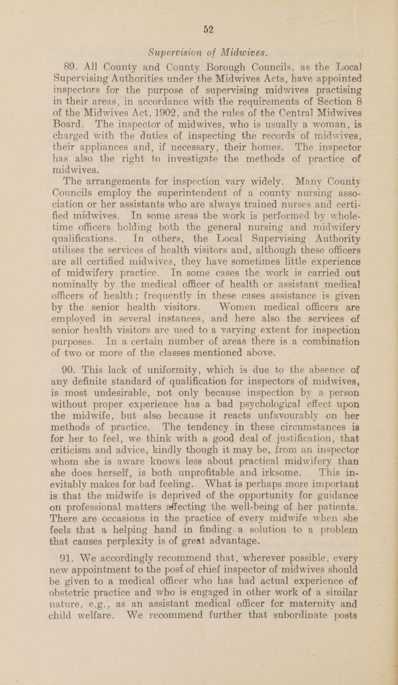 Supervision of Midwives. 89. All County and County Borough Councils, as the Local Supervising Authorities under the Midwives Acts, have appointed Inspectors for the purpose of supervising midwives practising in their areas, in accordance with the requirements of Section 8 of the Midwives Act, 1902, and the rules of the Central Midwives Board. The inspector of midwives, who is usually a woman, is charged with the duties of inspecting the records of midwives, their appliances and, if necessary, their homes. The inspector has also the right to investigate the methods of practice of midwives. The arrangements for inspection vary widely. Many County Councils employ the superintendent of a county nursing asso- ciation or her assistants who are always trained nurses and certi- fied midwives. In some areas the work is performed by whole- time officers holding both the general nursing and midwifery qualifications. In others, the Local Supervising Authority utilises the services of health visitors and, although these officers are all certified midwives, they have sometimes little experience of midwifery practice. In some cases the work is carried out nominally by the medical officer of health or assistant medical officers of health; frequently in these cases assistance is given by the senior health visitors. | Women medical officers are employed in several instances, and here also the services of senior health visitors are used to a varying extent for inspection purposes. In a certain number of areas there is a combination of two or more of the classes mentioned above. 90. This lack of uniformity, which is due to the absence of any definite standard of qualification for inspectors of midwives, is most undesirable, not only because inspection by a person without proper experience has a bad psychological effect upon the midwife, but also because it reacts unfavourably on her methods of practice. The tendency in these circumstances is for her to feel, we think with a good deal of justification, that criticism and advice, kindly though it may be, from an inspector whom she is aware knows less about practical midwifery than she does herself, is both unprofitable and irksome. This in- evitably makes for bad feeling. What is perhaps more important is that the midwife is deprived of the opportunity for guidance on professional, matters affecting the well-being of her patients. There are occasions in the practice of every midwife when she feels that a helping hand in finding-a solution to a problem that causes perplexity is of great advantage. 91. We accordingly recommend that, wherever possible, every new appointment to the post of chief inspector of midwives should be given to a medical officer who has had actual experience of obstetric practice and who is engaged in other work of a similar nature, e.g., as an assistant medical officer for maternity and child welfare. We recommend further that subordinate posts 