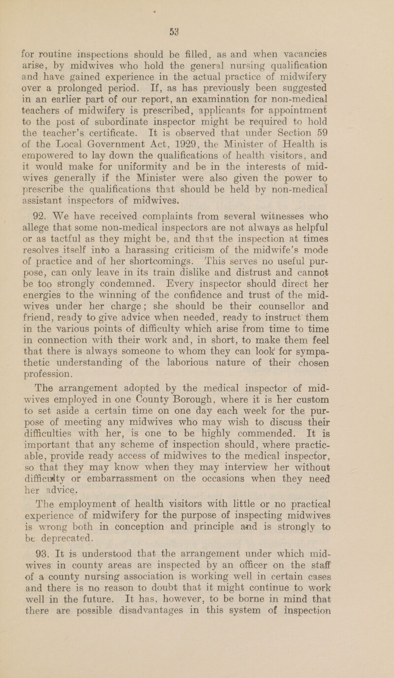 for routine inspections should be filled, as and when vacancies arise, by midwives who hold the general nursing qualification and have gained experience in the actual practice of midwifery over a prolonged period. If, as has previously been suggested in an earlier part of our report, an examination for non-medical teachers of midwifery is prescribed, applicants for appointment to the post of subordinate inspector might be required to hold the teacher’s certificate. It is observed that under Section 59 of the Local Government Act, 1929, the Minister of Health is empowered to lay down the qualifications of health visitors, and it would make for uniformity and be in the interests of mid- wives generally if the Minister were also given the power to prescribe the qualifications that should be held by non-medical assistant inspectors of midwives. 92. We have received complaints from several witnesses who allege that some non-medical inspectors are not always as helpful or as tactful as they might be, and that the inspection at times resolves itself into a harassing criticism of the midwife’s mode of practice and of her shortcomings. ‘This serves no useful pur- pose, can only leave in its train dislike and distrust and cannot be too strongly condemned. Every inspector should direct her energies to the winning of the confidence and trust of the mid- wives under her charge; she should be their counsellor and friend, ready to give advice when needed, ready to instruct’ them in the various points of difficulty which arise from time to time in connection. with their work and, in short, to make them feel that there is always someone to whom they can look for sympa- thetic understanding of the laborious nature of their chosen profession. The arrangement adopted by the medical inspector of mid- wives employed in one County Borough, where it is her custom to set aside a certain time on one day each week for the pur- pose of meeting any midwives who may wish to discuss their difficulties with her, is one to be highly commended. It is important that any scheme of inspection should, where practic- able, provide ready access of midwives to the medical inspector, so that they may know when they may interview her without difficwlty or embarrassment on the occasions when they need her advice. The employment of health visitors with little or no practical experience of midwifery for the purpose of inspecting midwives is wrong both in conception and principle and is strongly to be deprecated. 93. It is understood that the arrangement under which mid- wives in county areas are inspected by an officer on the staff of a county nursing association is working well in certain cases and there is no reason to doubt that it might continue to work well in the future. It has, however, to be borne in mind that there are possible disadvantages in this system of inspection