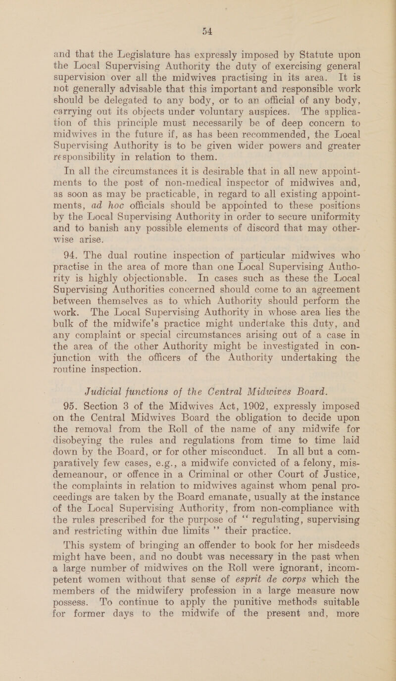 and that the Legislature has expressly imposed by Statute upon the Local Supervising Authority the duty of exercising general supervision over all the midwives practising in its area. It is not generally advisable that this important and responsible work should be delegated to any body, or to an official of any body, carrying out its objects under voluntary auspices. ‘The applica- tion of this principle must necessarily be of deep concern to midwives in the future if, as has been recommended, the Local Supervising Authority is to be given wider powers and greater responsibility in relation to them. In all the circumstances it is desirable that in all new appoint- ments to the post of non-medical inspector of midwives and, as soon as may be practicable, in regard to all existing appoint- ments, ad hoc officials should be appomted to these positions by the Local Supervising Authority in order to secure uniformity and to banish any possible elements of discord that may other- wise arise. 94. The dual routine inspection of particular midwives who practise in the area of more than one Local Supervising Autho- rity is highly objectionable. In cases such as these the Local Supervising Authorities concerned should come to an agreement between themselves as to which Authority should perform the work. The Local Supervising Authority in whose area lies the bulk of the midwife’s practice might undertake this duty, and any complaint or special circumstances arising out of a case in the area of the other Authority might be investigated in con- junction with the officers of the Authority undertaking the routine inspection. Judicial functions of the Central Midwives Board. 95. Section 3 of the Midwives Act, 1902, expressly imposed on the Central Midwives Board the obligation to decide upon the removal from the Roll of the name of any midwife for disobeying the rules and regulations from time to time laid down by the Board, or for other misconduct. In all but a com- paratively few cases, e.g., a midwife convicted of a felony, mis- demeanour, or offence in a Criminal or other Court of Justice, the complaints in relation to midwives against whom penal pro- ceedings are taken by the Board emanate, usually at the instance of the Local Supervising Authority, from non-compliance with the rules prescribed for the purpose of “‘ regulating, supervising and restricting within due limits ’’ their practice. This system of bringing an offender to book for her misdeeds might have been, and no doubt was necessary in the past when a large number of midwives on the Roll were ignorant, incom- petent women without that sense of esprit de corps which the members of the midwifery profession in a large measure now possess. To continue to apply the punitive methods suitable for former days to the midwife of the present and, more eS —_—— ——