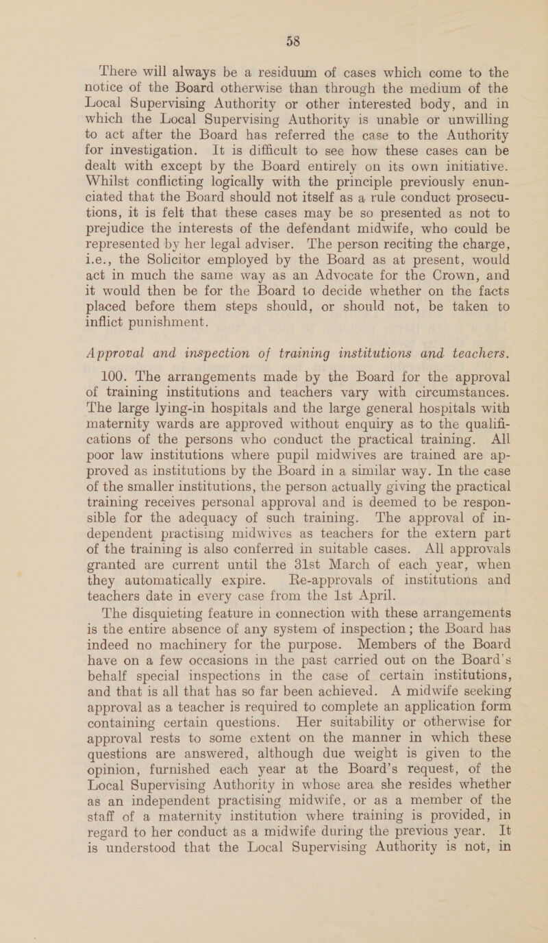 38 There will always be a residuum of cases which come to the notice of the Board otherwise than through the medium of the Local Supervising Authority or other interested body, and in which the Local Supervisimg Authority is unable or unwilling to act after the Board has referred the case to the Authority for investigation. It is difficult to see how these cases can be dealt with except by the Board entirely on its own initiative. Whilst conflicting logically with the principle previously enun- ciated that the Board should not itself as a rule conduct prosecu- tions, it is felt that these cases may be so presented as not to prejudice the interests of the defendant midwife, who could be represented by her legal adviser. The person reciting the charge, i.e., the Solicitor employed by the Board as at present, would act in much the same way as an Advocate for the Crown, and it would then be for the Board to decide whether on the facts placed before them steps should, or should not, be taken to inflict punishment. Approval and inspection of training institutions and. teachers. 100. The arrangements made by the Board for the approval of training institutions and teachers vary with circumstances. The large lying-in hospitals and the large general hospitals with maternity wards are approved without enquiry as to the qualifi- cations of the persons who conduct the practical training. All poor law institutions where pupil midwives are trained are ap- proved as institutions by the Board in a similar way. In the case of the smaller institutions, the person actually giving the practical training receives personal approval and is deemed to be respon- sible for the adequacy of such training. The approval of in- dependent practising midwives as teachers for the extern part of the training is also conferred in suitable cases. All approvals granted are current until the 31st March of each year, when they automatically expire. Re-approvals of institutions and teachers date in every case from the Ist April. The disquieting feature in connection with these arrangements is the entire absence of any system of inspection ; the Board has indeed no machinery for the purpose. Members of the Board have on a few occasions in the past carried out on the Board's behalf special inspections in the case of certain institutions, and that is all that has so far been achieved. A midwife seeking approval as a teacher is required to complete an application form containing certain questions. Her suitability or otherwise for approval rests to some extent on the manner in which these questions are answered, although due weight is given to the opinion, furnished each year at the Board’s request, of the Local Supervising Authority in whose area she resides whether as an independent practising midwife, or as a member of the staff of a maternity institution where training is provided, in regard to her conduct as a midwife during the previous year. It is understood that the Local Supervising Authority is not, in