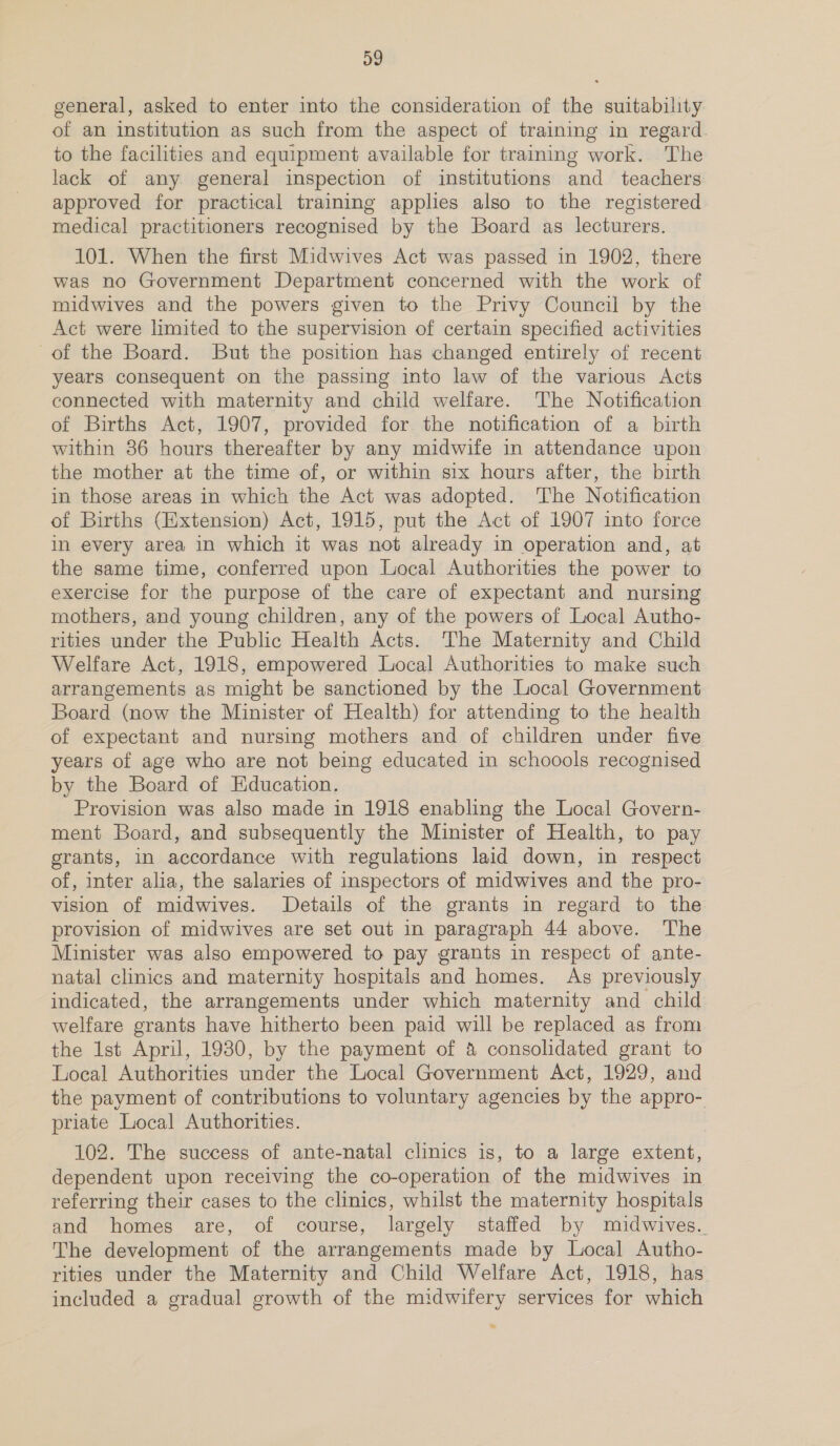 general, asked to enter into the consideration of the suitability of an institution as such from the aspect of training in regard. to the facilities and equipment available for training work. The lack of any general inspection of institutions and teachers approved for practical training applies also to the registered medical practitioners recognised by the Board as lecturers. 101. When the first Midwives Act was passed in 1902, there was no Government Department concerned with the work of midwives and the powers given to the Privy Council by the Act were limited to the supervision of certain specified activities of the Board. But the position has changed entirely of recent years consequent on the passing into law of the various Acts connected with maternity and child welfare. The Notification of Births Act, 1907, provided for the notification of a birth within 86 hours thereafter by any midwife in attendance upon the mother at the time of, or within six hours after, the birth in those areas in which the Act was adopted. The Notification of Births (Extension) Act, 1915, put the Act of 1907 into force in every area in which it was not already in operation and, at the same time, conferred upon Local Authorities the power to exercise for the purpose of the care of expectant and nursing mothers, and young children, any of the powers of Local Autho- rities under the Public Health Acts. The Maternity and Child Welfare Act, 1918, empowered Local Authorities to make such arrangements as might be sanctioned by the Local Government Board (now the Minister of Health) for attending to the health of expectant and nursing mothers and of children under five years of age who are not being educated in schoools recognised by the Board of Education. Provision was also made in 1918 enabling the Local Govern- ment Board, and subsequently the Minister of Health, to pay grants, in accordance with regulations laid down, in respect of, inter alia, the salaries of inspectors of midwives and the pro- vision of midwives. Details of the grants in regard to the provision of midwives are set out in paragraph 44 above. The Minister was also empowered to pay grants in respect of ante- natal clinics and maternity hospitals and homes. As previously indicated, the arrangements under which maternity and child welfare grants have hitherto been paid will be replaced as from the Ist April, 19380, by the payment of &amp; consolidated grant to Local Authorities under the Local Government Act, 1929, and the payment of contributions to voluntary agencies by the appro- priate Local Authorities. 102. The success of ante-natal clinics is, to a large extent, dependent upon receiving the co-operation of the midwives in referring their cases to the clinics, whilst the maternity hospitals and homes are, of course, largely staffed by miudwives.. The development of the arrangements made by Local Autho- rities under the Maternity and Child Welfare Act, 1918, has included a gradual growth of the midwifery services for which