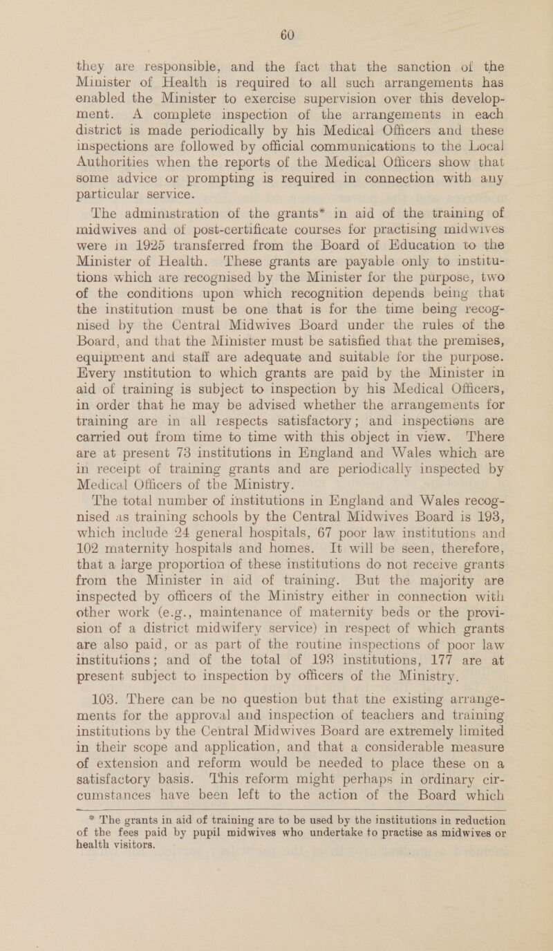 they are responsible, and the fact that the sanction oi the Minister of Health is required to all such arrangements has enabled the Minister to exercise supervision over this develop- ment. A complete inspection of the arrangements in each district is made periodically by his Medical Officers and these inspections are followed by official communications to the Local Authorities when the reports of the Medical Officers show that some advice or prompting is required in connection with any particular service. The administration of the grants* in aid of the training of midwives and of post-certificate courses for practising midwives were in 1925 transferred from the Board of Education to the Minister of Health. These grants are payable only to institu- tions which are recognised by the Minister for the purpose, two of the conditions upon which recognition depends being that the institution must be one that is for the time being recog- nised by the Central Midwives Board under the rules of the Board, and that the Minister must be satisfied that the premises, equipment and staff are adequate and suitable for the purpose. Every institution to which grants are paid by the Minister in aid of training is subject to inspection by his Medical Officers, in order that he may be advised whether the arrangements for training are in all respects satisfactory; and inspections are carried out from time to time with this object in view. ‘There are at present 73 institutions in England and Wales which are in receipt of training grants and are periodically inspected by Medical Officers of the Ministry. The total number of institutions in England and Wales recog- nised as training schools by the Central Midwives Board is 193, which include 24 general hospitals, 67 poor law institutions and 102 maternity hospitals and homes. It will be seen, therefore, that a large proportioa of these institutions do not receive grants from the Minister in aid of training. But the majority are inspected by officers of the Ministry either in connection with other work (e.g., maintenance of maternity beds or the provi- sion of a district midwifery service) in respect of which grants are also paid, or as part of the routine inspections of poor law institutions; and of the total of 198 institutions, 177 are at present subject to inspection by officers of the Ministry. 103. There can be no question but that the existing arrange- ments for the approval and inspection of teachers and training institutions by the Central Midwives Board are extremely limited in their scope and application, and that a considerable measure of extension and reform would be needed to place these on a satisfactory basis. ‘This reform might perhaps in ordinary cir- cumstances have been left to the action of the Board which   * The grants in aid of training are to be used by the institutions in reduction of the fees paid by pupil midwives who undertake to practise as midwives or health visitors.