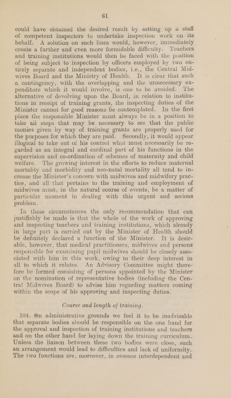could have obtained the desired result by setting up a staff of competent inspectors to undertake inspection work on its behalf. A solution on such lines would, however, immediately create a further and even more formidable difficulty. ‘T’eachers and training institutions would then be faced with the position of being subject to inspection by officers employed by two en- tirely separate and independent bodies, i.e., the Central Mid- wives Board and the Ministry of Health. It is clear that such a contingency, with the overlapping and the unnecessary ex- penditure which it would involve, is one to be avoided. ‘The alternative of devolving upon the Board, in relation to institu- tions in receipt of training grants, the inspecting duties of the Minister cannot for good reasons be contemplated. In the first place the responsible Minister must always be in a position to take ail steps that may be necessary to see that the public monies given by way of training grants are properly used for the purposes for which they are paid. Secondly, it would appear illogical to take out of his control what must necessarily be re- garded as an integral and cardinal part of his functions in the supervision and co-ordination of schemes of maternity and child welfare. The growing interest in the efforts to reduce maternal mortality and morbidity and neo-natal mortality all tend to in- crease the Minister’s concern with midwives and midwifery prac- tice, and all that pertains to the training and employment of midwives must, in the natural course of events, be a matter of particular moment in dealing with this urgent and serious problem. In these circumstances the only recommendation that can justifiably be made is that the whole of the work of approving and inspecting teachers and training institutions, which already in large part is carried out by the Minister of Health should be definitely declared a function of the Minister. It is desir- able, however, that medical practitioners, midwives and persons responsible for examining pupil midwives should be closely asso- ciated with him in this work, owing to their deep interest in all to which it relates. An Advisory Committee might there- fore be formed consisting of persons appointed by the Minister on the nomination of representative bodies (including the Cen- tral Midwives Board) to advise him regarding matters coming within the scope of his approving and inspecting duties. Course and length of training. 104. ®n administrative grounds we feel it to be inadvisable that separate bodies should be responsible on the one hand for the approval and inspection of training institutions and teachers and on the other hand for laying down the training curriculum. Unless the liaison between these two bodies were close, such an arrangement would lead to difficulties and lack of uniformity. ‘The two functions are, moreover, in essence interdependent and