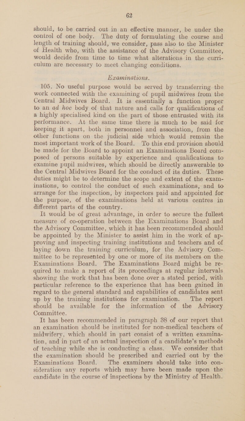 should, to be carried out in an effective manner, be under the control of one body. The duty of formulating the course and length of training should, we consider, pass also to the Minister of Health who, with the assistance of the Advisory Committee, would decide from time to time what alterations in the curri- culum are necessary to meet changing conditions. Haaminations. 105. No useful purpose would be served by transferring the work connected with the examining of pupil midwives from the Central Midwives Board. It is essentially a function proper to an ad hoc body of that nature and calls for qualifications of a highly specialised kind on the part of those entrusted with its performance. At the same time there is much to be said for keeping it apart, both in personnel and association, from the other functions on the judicial side which would remain the most important work of the Board. ‘To this end provision should be made for the Board to appoint an Examinations Board com- posed of persons suitable by experience and qualifications to examine pupil midwives, which should be directly answerable to the Central Midwives Board for the conduct of its duties. These duties might be to determine the scope and extent of the exam- inations, to control the conduct of such examinations, and to arrange for the inspection, by inspectors paid and appointed for the purpose, of the examinations held at various centres in different parts of the country. It would be of great advantage, in order to secure the fullest measure of co-operation between the Examinations Board and the Advisory Committee, which it has been recommended should be appointed by the Minister to assist him in the work of ap- proving and inspecting training institutions and teachers and of laying down the training curriculum, for the Advisory Com- mittee to be represented by one or more of its members on the Examinations Board. The Examinations Board might be re- quired to make a report of its proceedings at regular intervals showing the work that has been done over a stated period, with particular reference to the experience that has been gained in regard to the general standard and capabilities of candidates sent up by the training institutions for examination. The report should be available for the information of the Advisory Committee. It has been recommended in paragraph 88 of our report that an examination should be instituted for non-medical teachers of midwifery, which should in part consist of a written examina- tion, and in part of an actual inspection of a candidate’s methods of teaching while she is conducting a class. We consider that the examination should be prescribed and carried out by the Examinations Board. The examiners should take into con- sideration any reports which may have been made upon the candidate in the course of inspections by the Ministry of Health.
