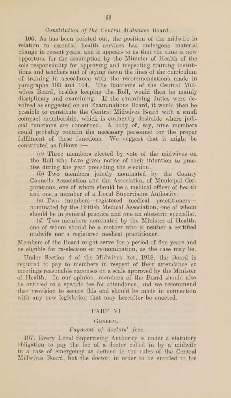 Constitution of the Central Midwives Board. 106. As has been pointed out, the position of the midwife in relation to essential health services has undergone material change in recent years, and it appears to us that the time is now opportune for the assumption by the Minister of Health of the sole responsibility for approving and inspecting training institu- tions and teachers and of laying down the lines of the curriculum of training in accordance with the recommendations made in paragraphs 103 and 104. ‘The functions of the Central Mid- wives Board, besides keeping the Roll, would then be mainly disciplinary and examining. If the examining duties were de- volved as suggested on an Examinations Board, it would then be possible to constitute the Central Midwives Board with a small compact membership, which is eminently desirable where judi- cial functions are concerned. A body of, say, nine members could probably contain the necessary personnel for the proper fulfilment of these functions. We suggest that it might be constituted as follows :— (a) '‘hree members elected by vote of the midwives on the Roll who have given notice of their intention to prac- tise during the year preceding the election. (b) Two members jointly. nominated by the County Councils Association and the Association of Municipal Cor- porations, one of whom should be a medical officer of health and one a member of a Local Supervising Authority. . (c) Two members—registered medical practitioners— nominated by the British Medical Association, one of whom should be in general practice and one an obstetric specialist. (d) Two members nominated by the Minister of Health, one of whom should be a mother who is neither a certified midwife nor a registered medical practitioner. Members of the Board might serve for a period of five years and be eligible for re-election or re-nomination, as the case may be. Under Section 4 of the Midwives Act, 1918, the Board is required to pay to members in respect of their attendance at meetings reasonable expenses on a scale approved by the Minister of Health. In our opinion, members of the Board should also be entitled to a specific fee for attendance, and we recommend that provision to secure this end should be made in connection with any new legislation that may hereafter be enacted. PR Na GENERAL. Payment of doctors’ fees. 107. Every Local Supervising Authority is under a statutory obligation to pay the fee of a doctor called in by a midwife in a case of emergency as defined in the rules of the Central Midwives Board, but the doctor, in order to be entitled to his