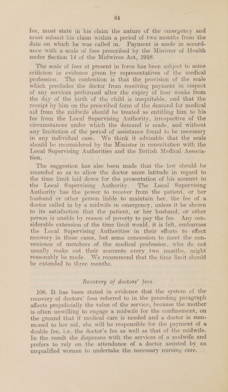 fee, must state in his claim the nature of the emergency and must submit his claim within a period of two months from the date on which he was called in. Payment is made in accord- ance with a scale of fees prescribed by the Minister of Health under Section 14 of the Midwives Act, 1918. The scale of fees at present in force has been subject to some criticism in evidence given by representatives of the medical profession. ‘The contention is that the provision of the scale which precludes the doctor from receiving payment in respect of any services performed after the expiry of four weeks from the day of the birth of the child is inequitable, and that the receipt by him on the prescribed form of the demand for medical aid from the midwife should be treated as entitling him to his fee from the Local Supervising Authority, irrespective of the circumstances under which the demand is made, and without any limitation of the period of assistance found to be necessary in any individual case. We think it advisable that the scale should be reconsidered by the Minister in consultation with the Local Supervismg Authorities and the British Medical Associa- tion. The suggestion has also been made that the law should be amended so as to allow the doctor more latitude in regard to the time limit laid down for the presentation of his account to the Local Supervising Authority. The Local Supervising Authority has the power to recover from the patient, or her husband or other person liable to maintain her, the fee of a doctor called in by a midwife in emergency, unless it be shown to its satisfaction that the patient, or her husband, or other person is unable by reason of poverty to pay the fee. Any con- siderable extension of the time limit would, it is felt, embarrass the Local Supervising Authorities in their efforts to effect recovery in these cases, but some concession to meet the con- venience of members of the medical profession, who do not usually make out their accounts every two months, might reasonably be made. We recommend that the time limit should be extended to three months. Recovery of doctors’ fees. 108. It has been stated in evidence that the system of the recovery of doctors’ fees referred to in the preceding paragraph affects prejudicially the value of the service, because the mother is often unwilling to engage a midwife for the confinement, on the ground that if medical care is needed and a doctor 1s sum- moned to her aid, she will be responsible for the payment of a double fee, i.e. the doctor’s fee as well as that of the midwife. In the result she dispenses with the services of a midwife and prefers to rely on the attendance of a doctor assisted by an unqualified woman to undertake the necessary nursing care.