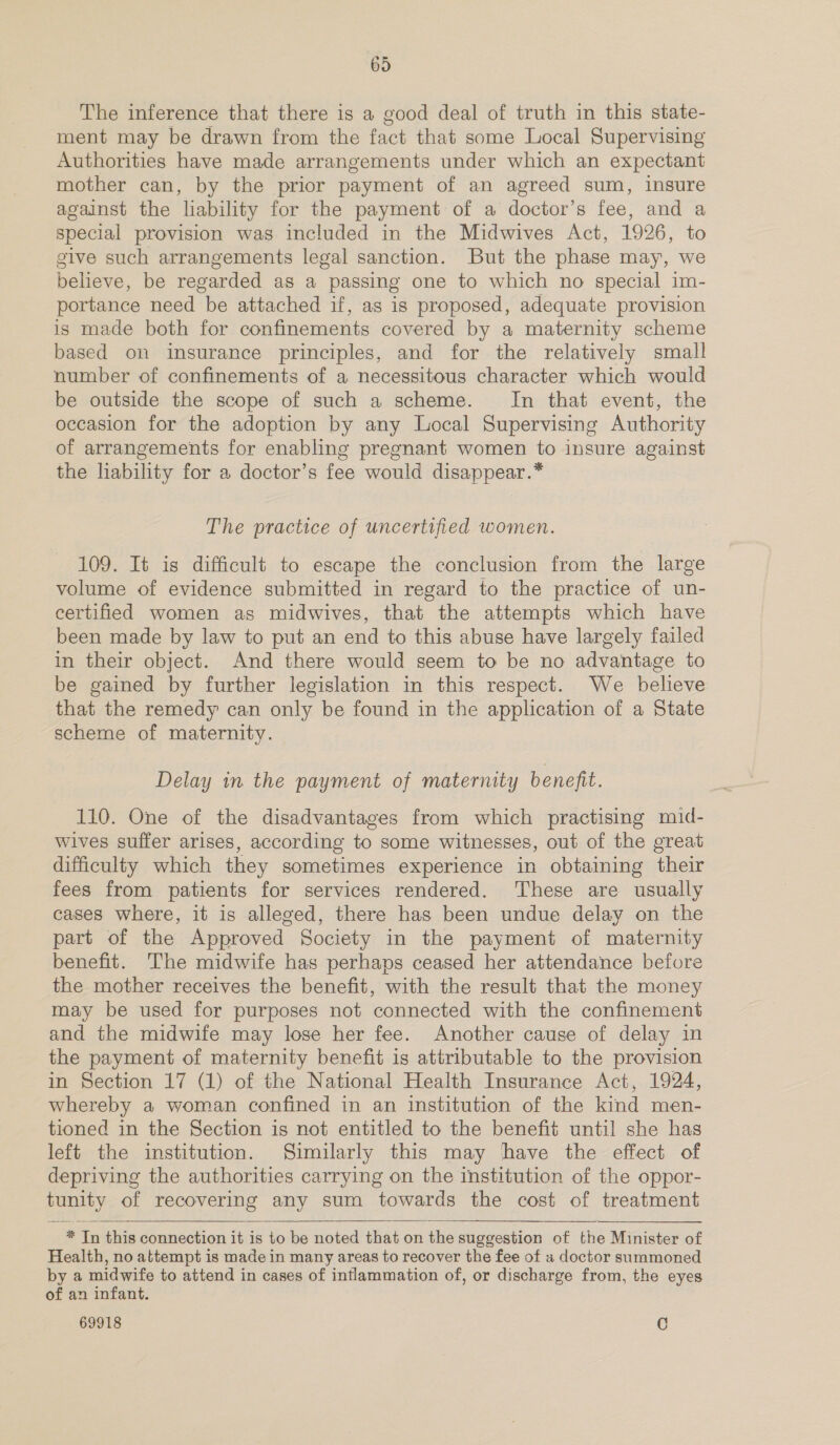 The inference that there is a good deal of truth in this state- ment may be drawn from the fact that some Local Supervising Authorities have made arrangements under which an expectant mother can, by the prior payment of an agreed sum, insure against the liability for the payment of a doctor’s fee, and a special provision was included in the Midwives Act, 1926, to give such arrangements legal sanction. But the phase may, we believe, be regarded as a passing one to which no special im- portance need be attached if, as is proposed, adequate provision is made both for confinements covered by a maternity scheme based on insurance principles, and for the relatively small number of confinements of a necessitous character which would be outside the scope of such a scheme. In that event, the occasion for the adoption by any Local Supervising Authority of arrangements for enabling pregnant women to insure against the liability for a doctor’s fee would disappear.* The practice of uncertified women. 109. It is difficult to escape the conclusion from the large volume of evidence submitted in regard to the practice of un- certified women as midwives, that the attempts which have been made by law to put an end to this abuse have largely failed in their object. And there would seem to be no advantage to be gained by further legislation in this respect. We believe that the remedy can only be found in the application of a State scheme of maternity. Delay in the payment of maternity benefit. 110. One of the disadvantages from which practising mid- wives suffer arises, according to some witnesses, out of the great difficulty which they sometimes experience in obtaining their fees from patients for services rendered. ‘These are usually cases where, it is alleged, there has been undue delay on the part of the Approved Society in the payment of maternity benefit. The midwife has perhaps ceased her attendance before the mother receives the benefit, with the result that the money may be used for purposes not connected with the confinement and the midwife may lose her fee. Another cause of delay in the payment of maternity benefit is attributable to the provision in Section 17 (1) of the National Health Insurance Act, 1924, whereby a woman confined in an institution of the kind men- tioned in the Section is not entitled to the benefit until she has left the institution. Similarly this may have the effect of depriving the authorities carrying on the institution of the oppor- tunity of recovering any sum towards the cost of treatment * Tn this connection it is to be noted that on the suggestion of the Minister of Health, no attempt is made in many areas to recover the fee of a doctor summoned by a pee to attend in cases of inflammation of, or discharge from, the eyes of an infant. 