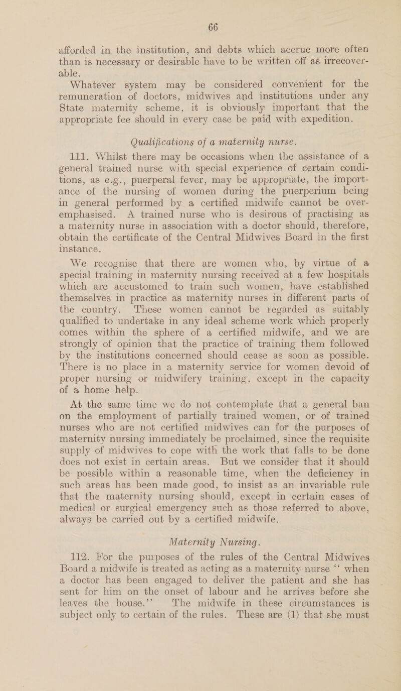 afforded in the institution, and debts which accrue more often than is necessary or desirable have to be written off as irrecover- able. Whatever system may be considered convenient for the remuneration of doctors, midwives and institutions under any State maternity scheme, it is obviously important that the appropriate fee should in every case be paid with expedition. Qualifications of a maternity nurse. 111. Whilst there may be occasions when the assistance of a general trained nurse with special experience of certain condi- tions, as e.g., puerperal fever, may be appropriate, the import- ance of the nursing of women during the puerperium being in general performed by a certified midwife cannot be over- emphasised. A trained nurse who is desirous of practising as a maternity nurse in association with a doctor should, therefore, obtain the certificate of the Central Midwives Board in the first instance. We recognise that there are women who, by virtue of a special training in maternity nursing received at a few hospitals which are accustomed to train such women, have established themselves in practice as maternity nurses in different parts of the country. ‘These women cannot be regarded as suitably qualified to undertake in any ideal scheme work which properly comes within the sphere of a certified midwife, and we are strongly of opinion that the practice of training them followed by the institutions concerned should cease as soon as possible. There is no place in a maternity service for women devoid of proper nursing or midwifery training, except in the capacity of a home help. At the same time we do not contemplate that a general ban on the employment of partially trained women, or of trained nurses who are not certified midwives can for the purposes of maternity nursing immediately be proclaimed, since the requisite supply of midwives to cope with the work that falls to be done does not exist in certain areas. But we consider that it should be possible within a reasonable time, when the deficiency in such areas has been made good, to insist as an invariable rule that the maternity nursing should, except in certain cases of medical or surgical emergency such as those referred to above, always be carried out by a certified midwife. Maternity Nursing. 112. For the purposes of the rules of the Central Midwives Board a midwife is treated as acting as a maternity: nurse ‘‘ when a doctor has been engaged to deliver the patient and she has sent for him on the onset of labour and he arrives before she leaves the house.’’ The midwife in these circumstances is subject only to certain of the rules. These are (1) that she must