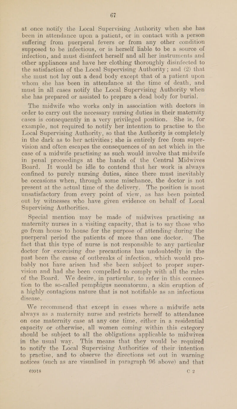 at once notify the Local Supervising Authority when she has been in attendance upon a patient, or in contact with a person suffering from puerperal fevers or from any other condition supposed to be infectious, or is herself liable to be a source of infection, and must disinfect herself and all her instruments and other appliances and have her clothing thoroughly disinfected to the satisfaction of the Local Supervising Authority ; and (2) that she must not lay out a dead body except that of a patient upon whom she has been in attendance at the time of death, and rust in all cases notify the Local Supervising Authority when she has prepared or assisted to prepare a dead body for burial. The midwife who works only in association with doctors in order to carry out the necessary nursing duties in their maternity cases is consequently in a very privileged position. She is, for example, not required to notify her intention to practise to the Local Supervising Authority, so that the Authority is completely in the dark as to her activities; she is entirely free from super- vision and often escapes the consequences of an act which in the case of a midwife practising as such would involve that midwife in penal proceedings at the hands of the Central Midwives Board. It would be idle to contend that her work is always confined to purely nursing duties, since there must inevitably be occasions when, through some mischance, the doctor is not present at the actual time of the delivery. The position is most unsatisfactory from every point of view, as has been pointed out by witnesses who have given evidence on behalf of Local Supervising Authorities. Special mention may be made of midwives practising as maternity nurses in a visiting capacity, that is to say those who go from house to house for the purpose of attending during the puerperal period the patients of more than one doctor. The fact that this type of nurse is not responsible to any particular doctor for exercising due precautions has undoubtedly in the past been the cause ah outbreaks of infection, which would pro- bably not have arisen had she been subject to proper super- vision and had she been compelled to comply with all the rules of the Board. We desire, in particular, to refer in this connec- tion to the so-called pemphigus neonatorum, a skin eruption of - a highly contagious nature that is not notifiable as an infectious disease. We recommend that except in cases where a midwife acts always as a maternity nurse and restricts herself to attendance on one maternity case at any one time, either in. a residential capacity or otherwise, all women coming within this category should be subject to all the obligations applicable to midwives in the usual way. This means that they would be required to notify the Local Supervising Authorities of their intention to practise, and to observe the directions set out in warning notices (such as are visualised in paragraph 96 above) and that