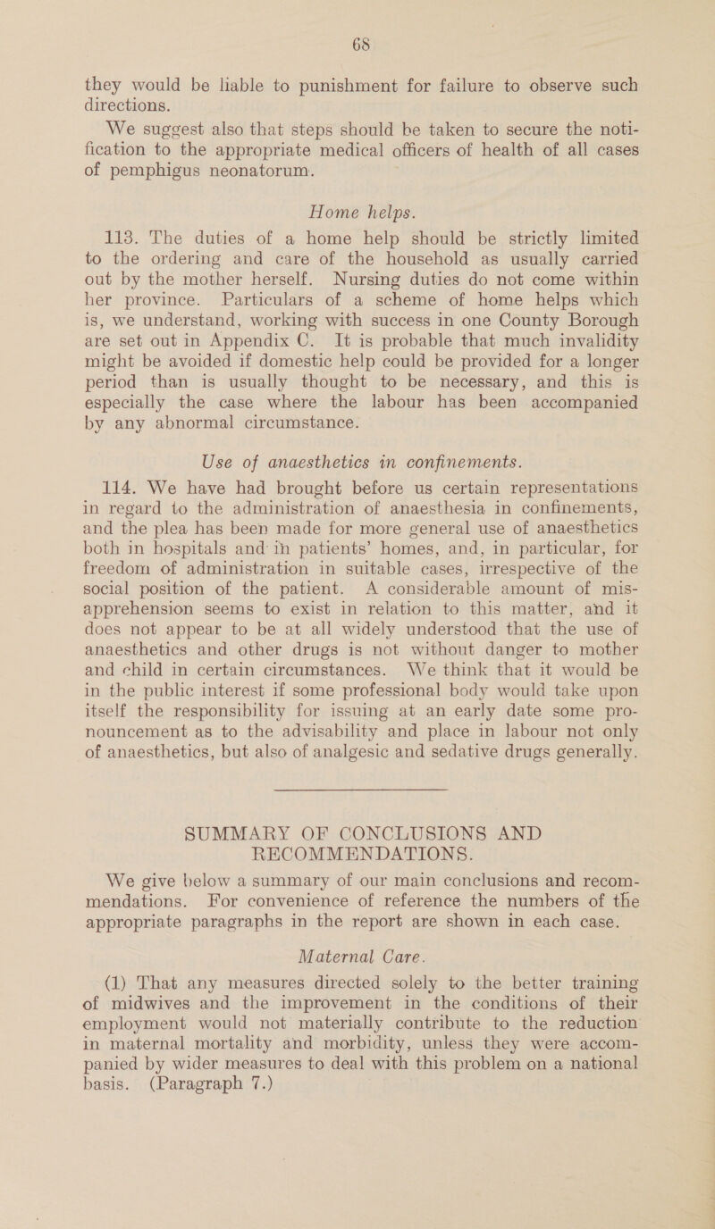 they would be liable to punishment for failure to observe such directions. , We suggest also that steps should be taken to secure the noti- fication to the appropriate medical officers of health of all cases of pemphigus neonatorum. Home helps. 113. The duties of a home help should be strictly limited to the ordering and care of the household as usually carried out by the mother herself. Nursing duties do not come within her province. Particulars of a scheme of home helps which is, we understand, working with success in one County Borough are set out in Appendix C. It is probable that much invalidity might be avoided if domestic help could be provided for a longer period than is usually thought to be necessary, and this is especially the case where the labour has been accompanied by any abnormal circumstance. Use of anaesthetics in confinements. 114. We have had brought before us certain representations in regard to the administration of anaesthesia in confinements, and the plea has been made for more general use of anaesthetics both in hospitals and ith patients’ homes, and, in particular, for freedom of administration in suitable cases, irrespective of the social position of the patient. A considerable amount of mis- apprehension seems to exist in relation to this matter, and it does not appear to be at all widely understood that the use of anaesthetics and other drugs is not without danger to mother and child in certain circumstances. We think that it would be in the public interest if some professional body would take upon itself the responsibility for issuing at an early date some pro- nouncement as to the advisability and place in labour not only of anaesthetics, but also of analgesic and sedative drugs generally. SUMMARY OF CONCLUSIONS AND RECOMMENDATIONS. We give below a summary of our main conclusions and recom- mendations. For convenience of reference the numbers of the appropriate paragraphs in the report are shown in each case. Maternal Care. (1) That any measures directed solely to the better training of midwives and the improvement in the conditions of their employment would not materially contribute to the reduction in maternal mortality and morbidity, unless they were accom- panied by wider measures to deal with this problem on a national basis. (Paragraph 7.)